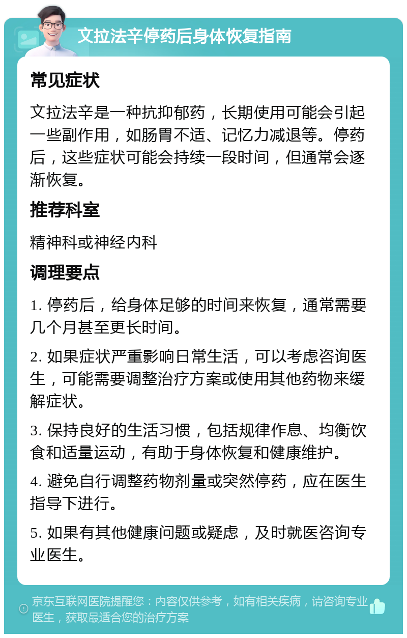 文拉法辛停药后身体恢复指南 常见症状 文拉法辛是一种抗抑郁药，长期使用可能会引起一些副作用，如肠胃不适、记忆力减退等。停药后，这些症状可能会持续一段时间，但通常会逐渐恢复。 推荐科室 精神科或神经内科 调理要点 1. 停药后，给身体足够的时间来恢复，通常需要几个月甚至更长时间。 2. 如果症状严重影响日常生活，可以考虑咨询医生，可能需要调整治疗方案或使用其他药物来缓解症状。 3. 保持良好的生活习惯，包括规律作息、均衡饮食和适量运动，有助于身体恢复和健康维护。 4. 避免自行调整药物剂量或突然停药，应在医生指导下进行。 5. 如果有其他健康问题或疑虑，及时就医咨询专业医生。