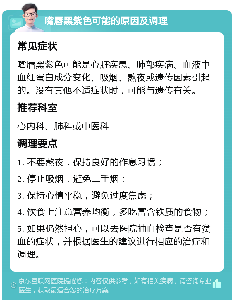 嘴唇黑紫色可能的原因及调理 常见症状 嘴唇黑紫色可能是心脏疾患、肺部疾病、血液中血红蛋白成分变化、吸烟、熬夜或遗传因素引起的。没有其他不适症状时，可能与遗传有关。 推荐科室 心内科、肺科或中医科 调理要点 1. 不要熬夜，保持良好的作息习惯； 2. 停止吸烟，避免二手烟； 3. 保持心情平稳，避免过度焦虑； 4. 饮食上注意营养均衡，多吃富含铁质的食物； 5. 如果仍然担心，可以去医院抽血检查是否有贫血的症状，并根据医生的建议进行相应的治疗和调理。