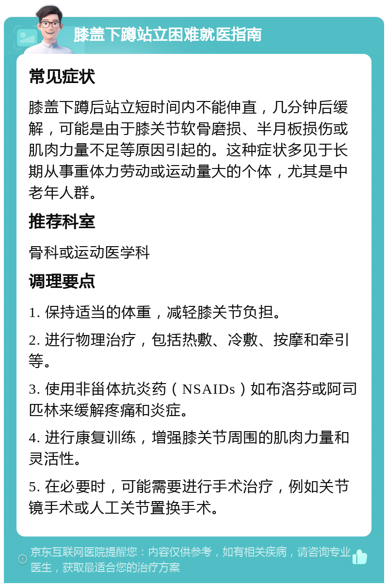 膝盖下蹲站立困难就医指南 常见症状 膝盖下蹲后站立短时间内不能伸直，几分钟后缓解，可能是由于膝关节软骨磨损、半月板损伤或肌肉力量不足等原因引起的。这种症状多见于长期从事重体力劳动或运动量大的个体，尤其是中老年人群。 推荐科室 骨科或运动医学科 调理要点 1. 保持适当的体重，减轻膝关节负担。 2. 进行物理治疗，包括热敷、冷敷、按摩和牵引等。 3. 使用非甾体抗炎药（NSAIDs）如布洛芬或阿司匹林来缓解疼痛和炎症。 4. 进行康复训练，增强膝关节周围的肌肉力量和灵活性。 5. 在必要时，可能需要进行手术治疗，例如关节镜手术或人工关节置换手术。