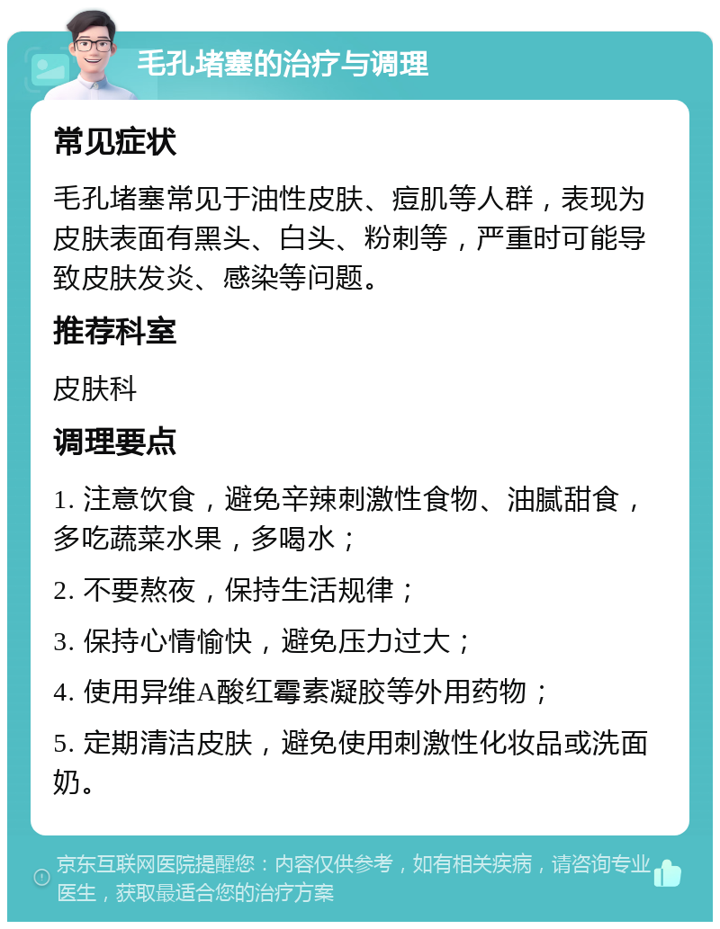 毛孔堵塞的治疗与调理 常见症状 毛孔堵塞常见于油性皮肤、痘肌等人群，表现为皮肤表面有黑头、白头、粉刺等，严重时可能导致皮肤发炎、感染等问题。 推荐科室 皮肤科 调理要点 1. 注意饮食，避免辛辣刺激性食物、油腻甜食，多吃蔬菜水果，多喝水； 2. 不要熬夜，保持生活规律； 3. 保持心情愉快，避免压力过大； 4. 使用异维A酸红霉素凝胶等外用药物； 5. 定期清洁皮肤，避免使用刺激性化妆品或洗面奶。