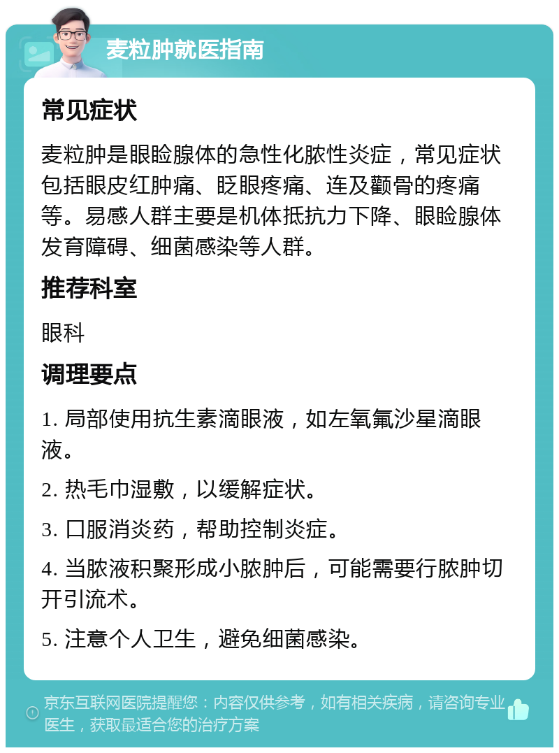 麦粒肿就医指南 常见症状 麦粒肿是眼睑腺体的急性化脓性炎症，常见症状包括眼皮红肿痛、眨眼疼痛、连及颧骨的疼痛等。易感人群主要是机体抵抗力下降、眼睑腺体发育障碍、细菌感染等人群。 推荐科室 眼科 调理要点 1. 局部使用抗生素滴眼液，如左氧氟沙星滴眼液。 2. 热毛巾湿敷，以缓解症状。 3. 口服消炎药，帮助控制炎症。 4. 当脓液积聚形成小脓肿后，可能需要行脓肿切开引流术。 5. 注意个人卫生，避免细菌感染。