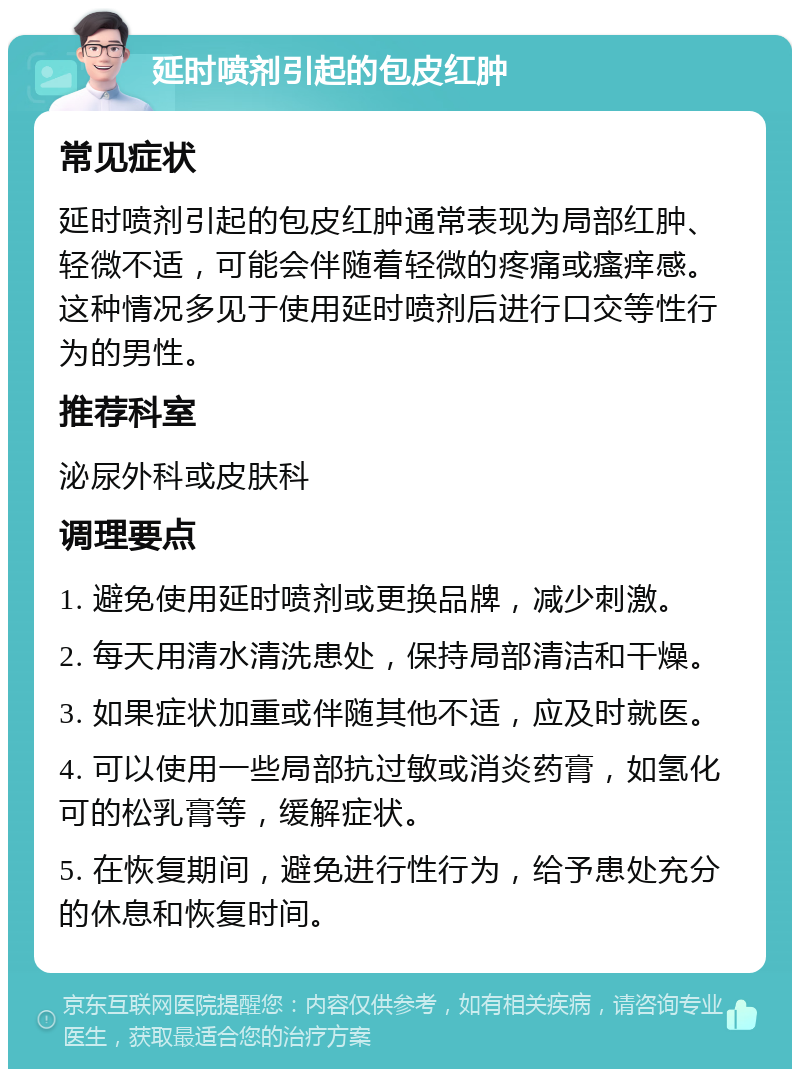 延时喷剂引起的包皮红肿 常见症状 延时喷剂引起的包皮红肿通常表现为局部红肿、轻微不适，可能会伴随着轻微的疼痛或瘙痒感。这种情况多见于使用延时喷剂后进行口交等性行为的男性。 推荐科室 泌尿外科或皮肤科 调理要点 1. 避免使用延时喷剂或更换品牌，减少刺激。 2. 每天用清水清洗患处，保持局部清洁和干燥。 3. 如果症状加重或伴随其他不适，应及时就医。 4. 可以使用一些局部抗过敏或消炎药膏，如氢化可的松乳膏等，缓解症状。 5. 在恢复期间，避免进行性行为，给予患处充分的休息和恢复时间。