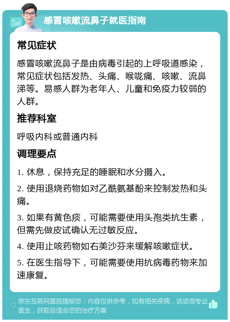 感冒咳嗽流鼻子就医指南 常见症状 感冒咳嗽流鼻子是由病毒引起的上呼吸道感染，常见症状包括发热、头痛、喉咙痛、咳嗽、流鼻涕等。易感人群为老年人、儿童和免疫力较弱的人群。 推荐科室 呼吸内科或普通内科 调理要点 1. 休息，保持充足的睡眠和水分摄入。 2. 使用退烧药物如对乙酰氨基酚来控制发热和头痛。 3. 如果有黄色痰，可能需要使用头孢类抗生素，但需先做皮试确认无过敏反应。 4. 使用止咳药物如右美沙芬来缓解咳嗽症状。 5. 在医生指导下，可能需要使用抗病毒药物来加速康复。