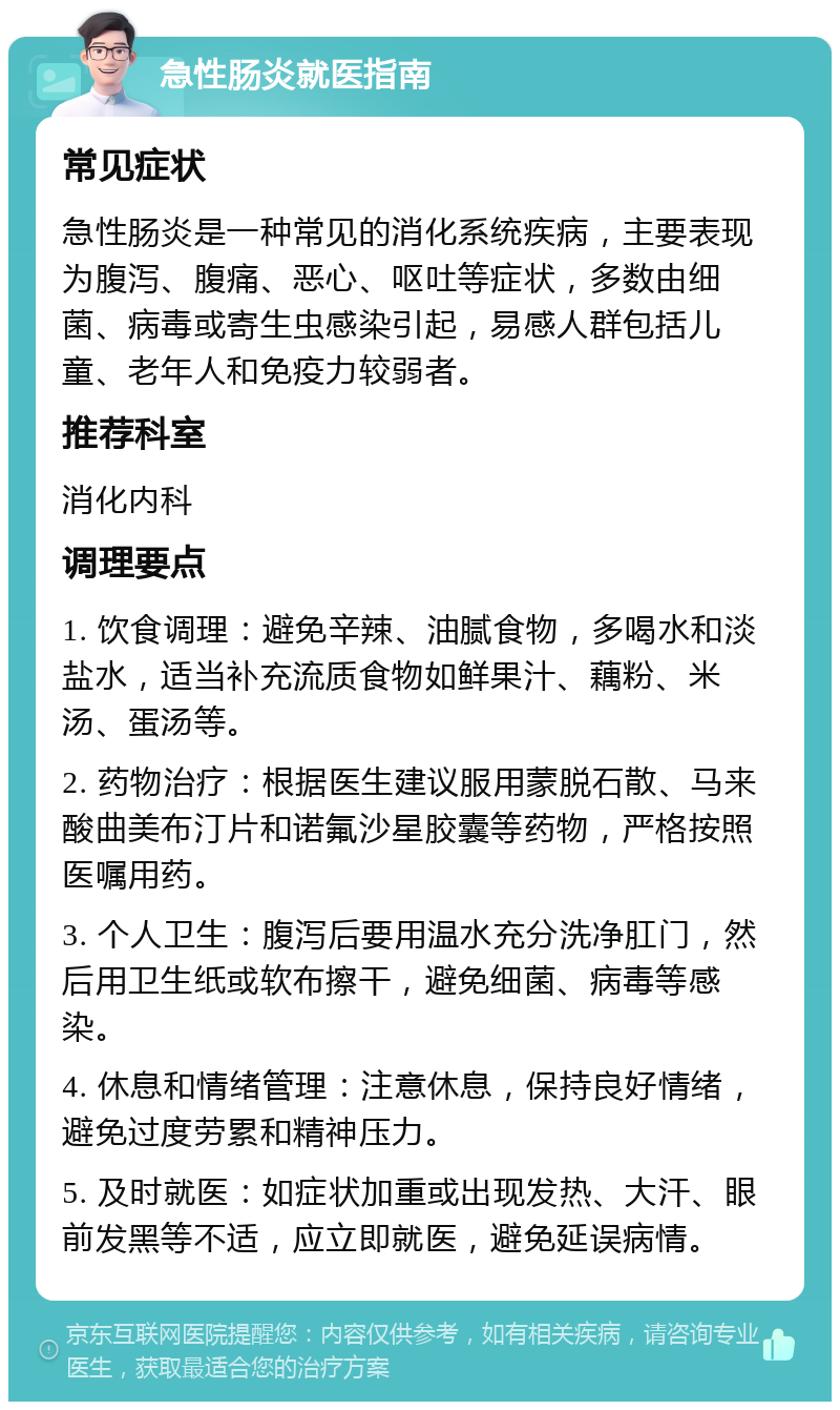 急性肠炎就医指南 常见症状 急性肠炎是一种常见的消化系统疾病，主要表现为腹泻、腹痛、恶心、呕吐等症状，多数由细菌、病毒或寄生虫感染引起，易感人群包括儿童、老年人和免疫力较弱者。 推荐科室 消化内科 调理要点 1. 饮食调理：避免辛辣、油腻食物，多喝水和淡盐水，适当补充流质食物如鲜果汁、藕粉、米汤、蛋汤等。 2. 药物治疗：根据医生建议服用蒙脱石散、马来酸曲美布汀片和诺氟沙星胶囊等药物，严格按照医嘱用药。 3. 个人卫生：腹泻后要用温水充分洗净肛门，然后用卫生纸或软布擦干，避免细菌、病毒等感染。 4. 休息和情绪管理：注意休息，保持良好情绪，避免过度劳累和精神压力。 5. 及时就医：如症状加重或出现发热、大汗、眼前发黑等不适，应立即就医，避免延误病情。