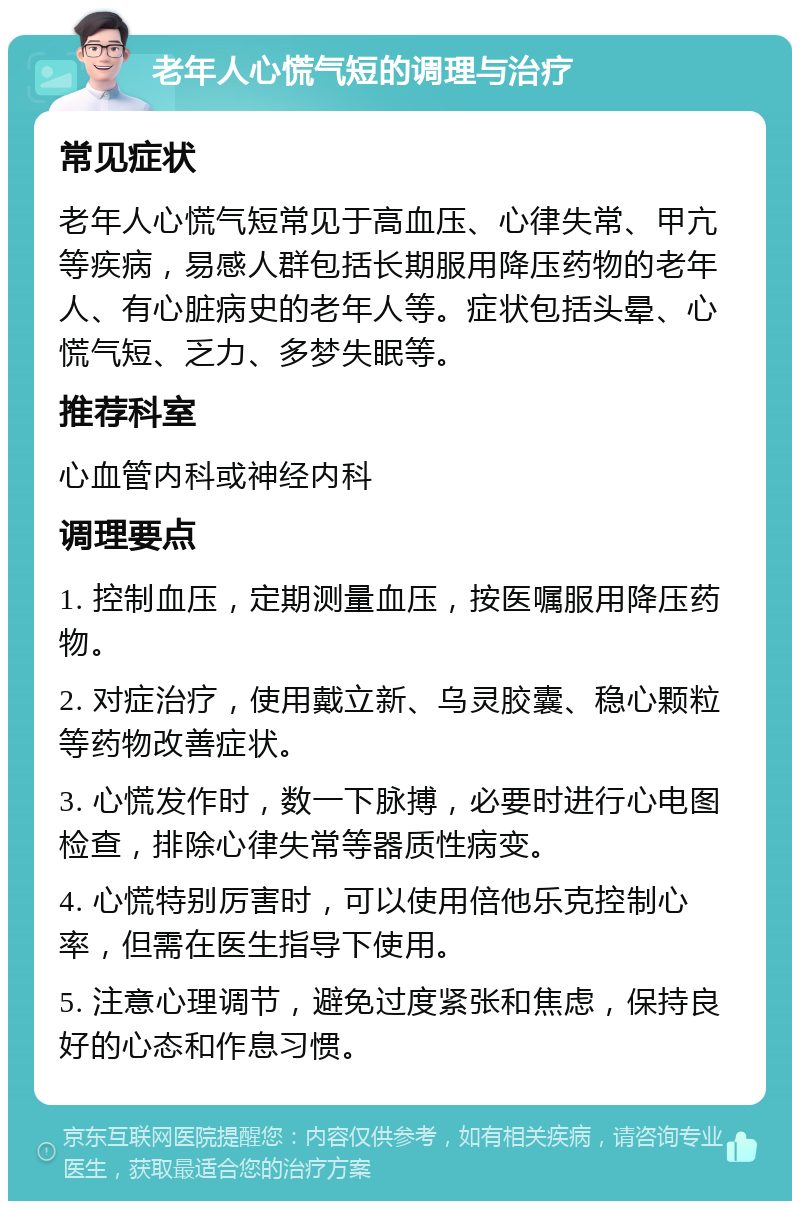 老年人心慌气短的调理与治疗 常见症状 老年人心慌气短常见于高血压、心律失常、甲亢等疾病，易感人群包括长期服用降压药物的老年人、有心脏病史的老年人等。症状包括头晕、心慌气短、乏力、多梦失眠等。 推荐科室 心血管内科或神经内科 调理要点 1. 控制血压，定期测量血压，按医嘱服用降压药物。 2. 对症治疗，使用戴立新、乌灵胶囊、稳心颗粒等药物改善症状。 3. 心慌发作时，数一下脉搏，必要时进行心电图检查，排除心律失常等器质性病变。 4. 心慌特别厉害时，可以使用倍他乐克控制心率，但需在医生指导下使用。 5. 注意心理调节，避免过度紧张和焦虑，保持良好的心态和作息习惯。