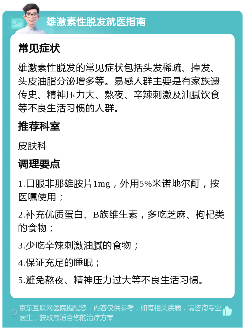 雄激素性脱发就医指南 常见症状 雄激素性脱发的常见症状包括头发稀疏、掉发、头皮油脂分泌增多等。易感人群主要是有家族遗传史、精神压力大、熬夜、辛辣刺激及油腻饮食等不良生活习惯的人群。 推荐科室 皮肤科 调理要点 1.口服非那雄胺片1mg，外用5%米诺地尔酊，按医嘱使用； 2.补充优质蛋白、B族维生素，多吃芝麻、枸杞类的食物； 3.少吃辛辣刺激油腻的食物； 4.保证充足的睡眠； 5.避免熬夜、精神压力过大等不良生活习惯。