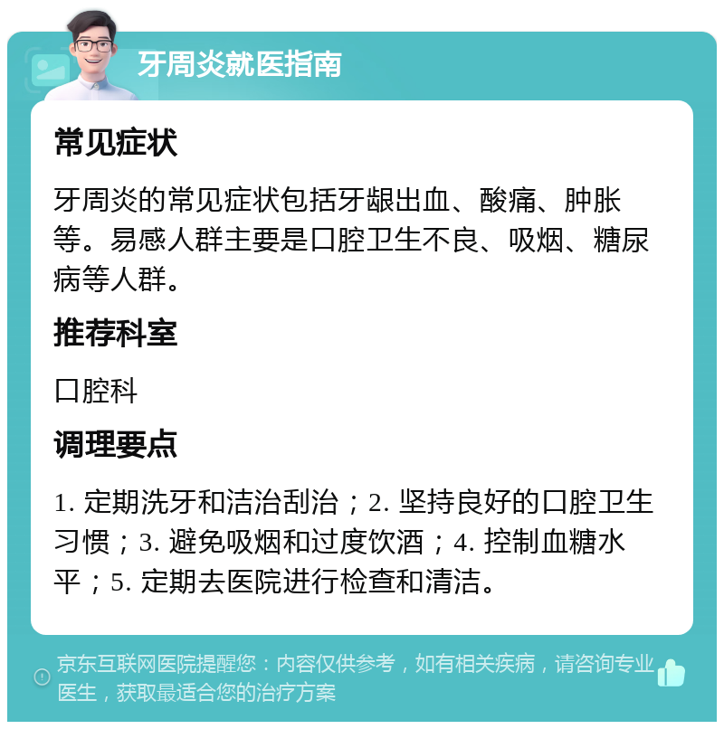 牙周炎就医指南 常见症状 牙周炎的常见症状包括牙龈出血、酸痛、肿胀等。易感人群主要是口腔卫生不良、吸烟、糖尿病等人群。 推荐科室 口腔科 调理要点 1. 定期洗牙和洁治刮治；2. 坚持良好的口腔卫生习惯；3. 避免吸烟和过度饮酒；4. 控制血糖水平；5. 定期去医院进行检查和清洁。