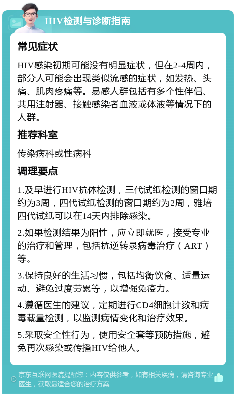 HIV检测与诊断指南 常见症状 HIV感染初期可能没有明显症状，但在2-4周内，部分人可能会出现类似流感的症状，如发热、头痛、肌肉疼痛等。易感人群包括有多个性伴侣、共用注射器、接触感染者血液或体液等情况下的人群。 推荐科室 传染病科或性病科 调理要点 1.及早进行HIV抗体检测，三代试纸检测的窗口期约为3周，四代试纸检测的窗口期约为2周，雅培四代试纸可以在14天内排除感染。 2.如果检测结果为阳性，应立即就医，接受专业的治疗和管理，包括抗逆转录病毒治疗（ART）等。 3.保持良好的生活习惯，包括均衡饮食、适量运动、避免过度劳累等，以增强免疫力。 4.遵循医生的建议，定期进行CD4细胞计数和病毒载量检测，以监测病情变化和治疗效果。 5.采取安全性行为，使用安全套等预防措施，避免再次感染或传播HIV给他人。