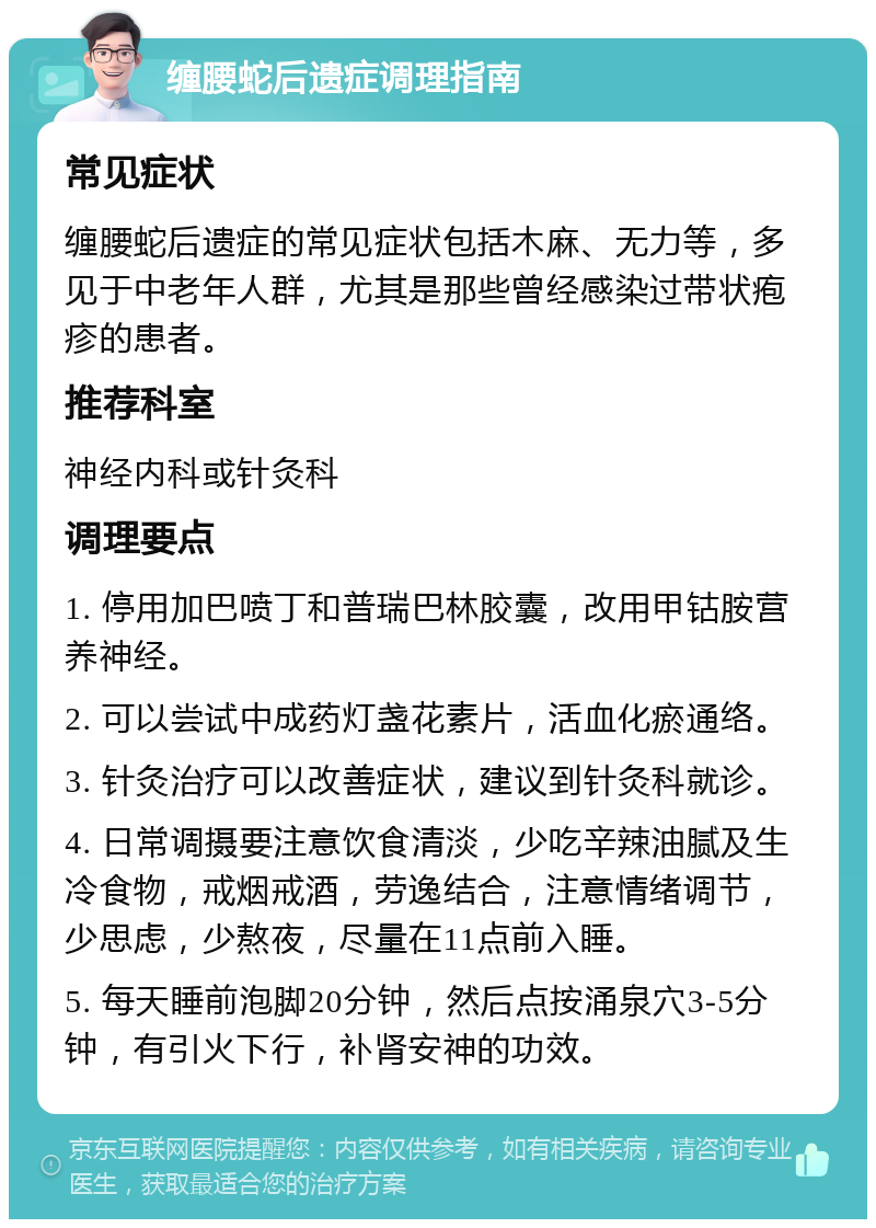 缠腰蛇后遗症调理指南 常见症状 缠腰蛇后遗症的常见症状包括木麻、无力等，多见于中老年人群，尤其是那些曾经感染过带状疱疹的患者。 推荐科室 神经内科或针灸科 调理要点 1. 停用加巴喷丁和普瑞巴林胶囊，改用甲钴胺营养神经。 2. 可以尝试中成药灯盏花素片，活血化瘀通络。 3. 针灸治疗可以改善症状，建议到针灸科就诊。 4. 日常调摄要注意饮食清淡，少吃辛辣油腻及生冷食物，戒烟戒酒，劳逸结合，注意情绪调节，少思虑，少熬夜，尽量在11点前入睡。 5. 每天睡前泡脚20分钟，然后点按涌泉穴3-5分钟，有引火下行，补肾安神的功效。