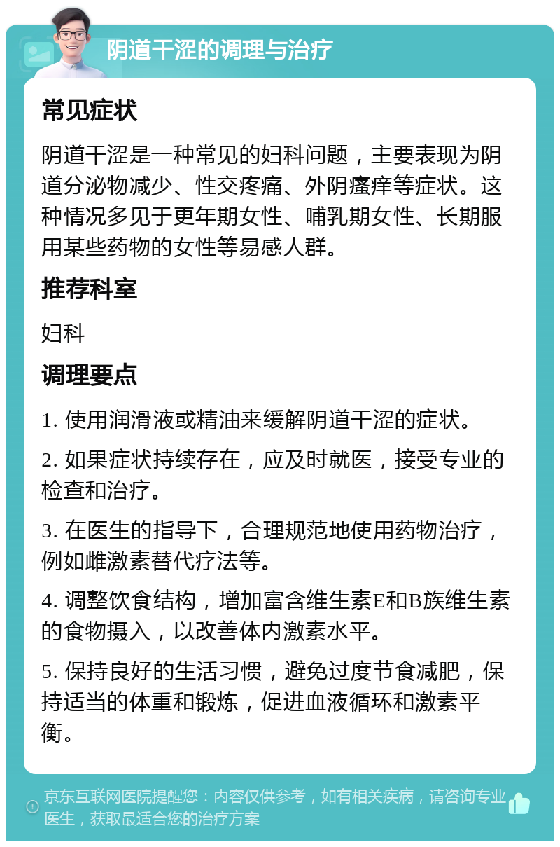 阴道干涩的调理与治疗 常见症状 阴道干涩是一种常见的妇科问题，主要表现为阴道分泌物减少、性交疼痛、外阴瘙痒等症状。这种情况多见于更年期女性、哺乳期女性、长期服用某些药物的女性等易感人群。 推荐科室 妇科 调理要点 1. 使用润滑液或精油来缓解阴道干涩的症状。 2. 如果症状持续存在，应及时就医，接受专业的检查和治疗。 3. 在医生的指导下，合理规范地使用药物治疗，例如雌激素替代疗法等。 4. 调整饮食结构，增加富含维生素E和B族维生素的食物摄入，以改善体内激素水平。 5. 保持良好的生活习惯，避免过度节食减肥，保持适当的体重和锻炼，促进血液循环和激素平衡。