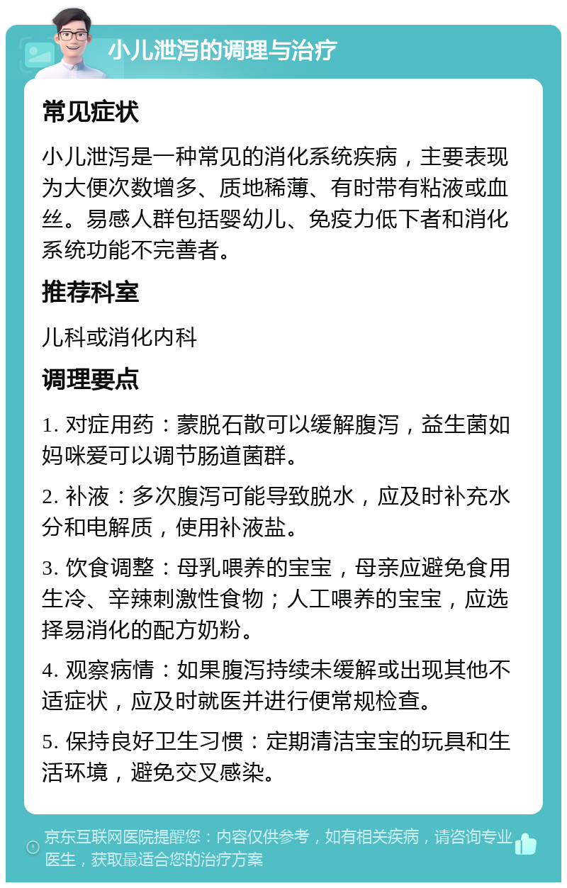 小儿泄泻的调理与治疗 常见症状 小儿泄泻是一种常见的消化系统疾病，主要表现为大便次数增多、质地稀薄、有时带有粘液或血丝。易感人群包括婴幼儿、免疫力低下者和消化系统功能不完善者。 推荐科室 儿科或消化内科 调理要点 1. 对症用药：蒙脱石散可以缓解腹泻，益生菌如妈咪爱可以调节肠道菌群。 2. 补液：多次腹泻可能导致脱水，应及时补充水分和电解质，使用补液盐。 3. 饮食调整：母乳喂养的宝宝，母亲应避免食用生冷、辛辣刺激性食物；人工喂养的宝宝，应选择易消化的配方奶粉。 4. 观察病情：如果腹泻持续未缓解或出现其他不适症状，应及时就医并进行便常规检查。 5. 保持良好卫生习惯：定期清洁宝宝的玩具和生活环境，避免交叉感染。