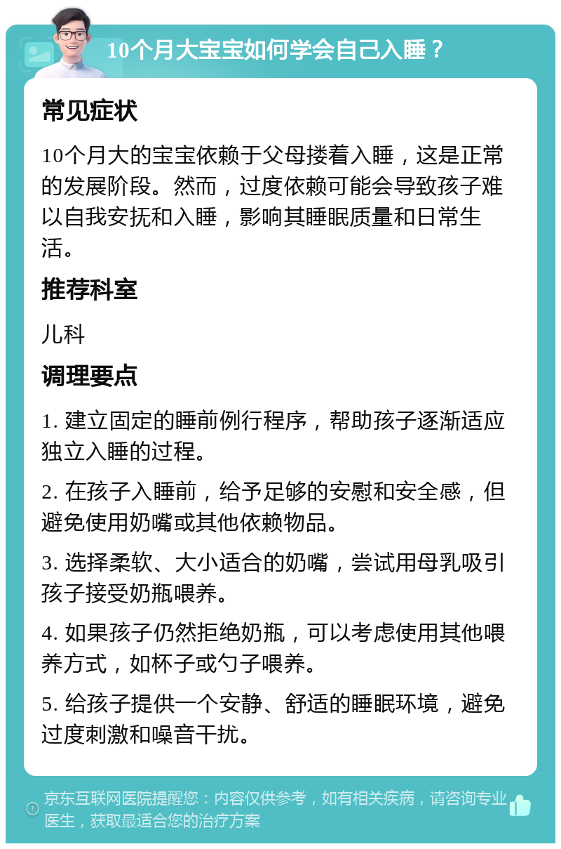 10个月大宝宝如何学会自己入睡？ 常见症状 10个月大的宝宝依赖于父母搂着入睡，这是正常的发展阶段。然而，过度依赖可能会导致孩子难以自我安抚和入睡，影响其睡眠质量和日常生活。 推荐科室 儿科 调理要点 1. 建立固定的睡前例行程序，帮助孩子逐渐适应独立入睡的过程。 2. 在孩子入睡前，给予足够的安慰和安全感，但避免使用奶嘴或其他依赖物品。 3. 选择柔软、大小适合的奶嘴，尝试用母乳吸引孩子接受奶瓶喂养。 4. 如果孩子仍然拒绝奶瓶，可以考虑使用其他喂养方式，如杯子或勺子喂养。 5. 给孩子提供一个安静、舒适的睡眠环境，避免过度刺激和噪音干扰。