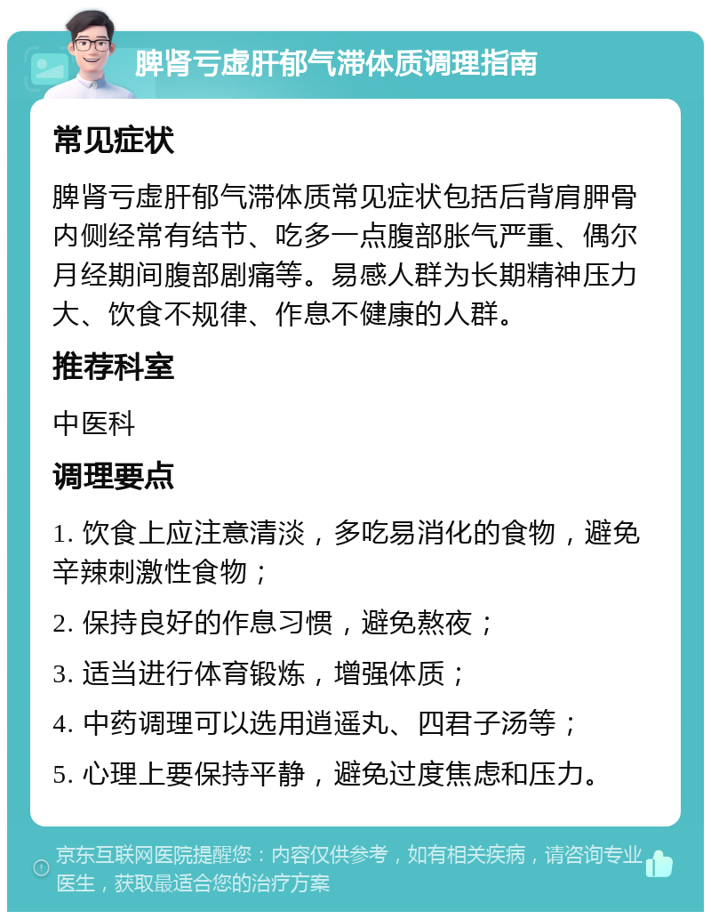 脾肾亏虚肝郁气滞体质调理指南 常见症状 脾肾亏虚肝郁气滞体质常见症状包括后背肩胛骨内侧经常有结节、吃多一点腹部胀气严重、偶尔月经期间腹部剧痛等。易感人群为长期精神压力大、饮食不规律、作息不健康的人群。 推荐科室 中医科 调理要点 1. 饮食上应注意清淡，多吃易消化的食物，避免辛辣刺激性食物； 2. 保持良好的作息习惯，避免熬夜； 3. 适当进行体育锻炼，增强体质； 4. 中药调理可以选用逍遥丸、四君子汤等； 5. 心理上要保持平静，避免过度焦虑和压力。