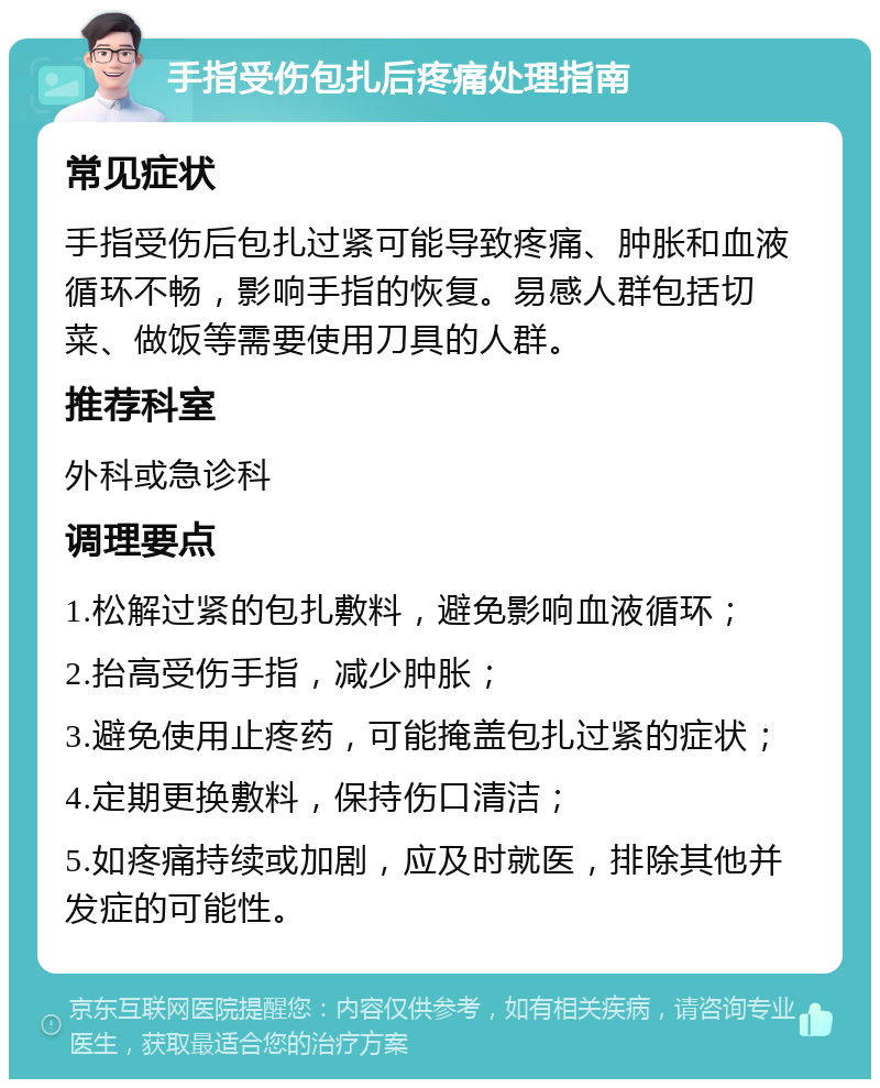 手指受伤包扎后疼痛处理指南 常见症状 手指受伤后包扎过紧可能导致疼痛、肿胀和血液循环不畅，影响手指的恢复。易感人群包括切菜、做饭等需要使用刀具的人群。 推荐科室 外科或急诊科 调理要点 1.松解过紧的包扎敷料，避免影响血液循环； 2.抬高受伤手指，减少肿胀； 3.避免使用止疼药，可能掩盖包扎过紧的症状； 4.定期更换敷料，保持伤口清洁； 5.如疼痛持续或加剧，应及时就医，排除其他并发症的可能性。