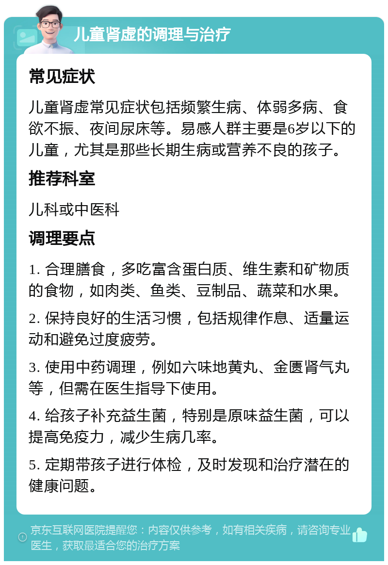 儿童肾虚的调理与治疗 常见症状 儿童肾虚常见症状包括频繁生病、体弱多病、食欲不振、夜间尿床等。易感人群主要是6岁以下的儿童，尤其是那些长期生病或营养不良的孩子。 推荐科室 儿科或中医科 调理要点 1. 合理膳食，多吃富含蛋白质、维生素和矿物质的食物，如肉类、鱼类、豆制品、蔬菜和水果。 2. 保持良好的生活习惯，包括规律作息、适量运动和避免过度疲劳。 3. 使用中药调理，例如六味地黄丸、金匮肾气丸等，但需在医生指导下使用。 4. 给孩子补充益生菌，特别是原味益生菌，可以提高免疫力，减少生病几率。 5. 定期带孩子进行体检，及时发现和治疗潜在的健康问题。