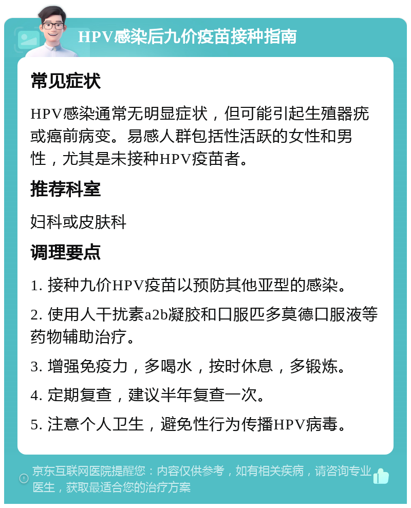 HPV感染后九价疫苗接种指南 常见症状 HPV感染通常无明显症状，但可能引起生殖器疣或癌前病变。易感人群包括性活跃的女性和男性，尤其是未接种HPV疫苗者。 推荐科室 妇科或皮肤科 调理要点 1. 接种九价HPV疫苗以预防其他亚型的感染。 2. 使用人干扰素a2b凝胶和口服匹多莫德口服液等药物辅助治疗。 3. 增强免疫力，多喝水，按时休息，多锻炼。 4. 定期复查，建议半年复查一次。 5. 注意个人卫生，避免性行为传播HPV病毒。