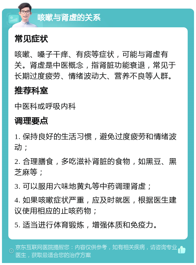 咳嗽与肾虚的关系 常见症状 咳嗽、嗓子干痒、有痰等症状，可能与肾虚有关。肾虚是中医概念，指肾脏功能衰退，常见于长期过度疲劳、情绪波动大、营养不良等人群。 推荐科室 中医科或呼吸内科 调理要点 1. 保持良好的生活习惯，避免过度疲劳和情绪波动； 2. 合理膳食，多吃滋补肾脏的食物，如黑豆、黑芝麻等； 3. 可以服用六味地黄丸等中药调理肾虚； 4. 如果咳嗽症状严重，应及时就医，根据医生建议使用相应的止咳药物； 5. 适当进行体育锻炼，增强体质和免疫力。