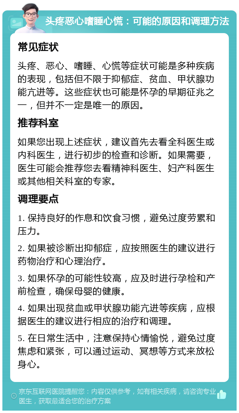 头疼恶心嗜睡心慌：可能的原因和调理方法 常见症状 头疼、恶心、嗜睡、心慌等症状可能是多种疾病的表现，包括但不限于抑郁症、贫血、甲状腺功能亢进等。这些症状也可能是怀孕的早期征兆之一，但并不一定是唯一的原因。 推荐科室 如果您出现上述症状，建议首先去看全科医生或内科医生，进行初步的检查和诊断。如果需要，医生可能会推荐您去看精神科医生、妇产科医生或其他相关科室的专家。 调理要点 1. 保持良好的作息和饮食习惯，避免过度劳累和压力。 2. 如果被诊断出抑郁症，应按照医生的建议进行药物治疗和心理治疗。 3. 如果怀孕的可能性较高，应及时进行孕检和产前检查，确保母婴的健康。 4. 如果出现贫血或甲状腺功能亢进等疾病，应根据医生的建议进行相应的治疗和调理。 5. 在日常生活中，注意保持心情愉悦，避免过度焦虑和紧张，可以通过运动、冥想等方式来放松身心。