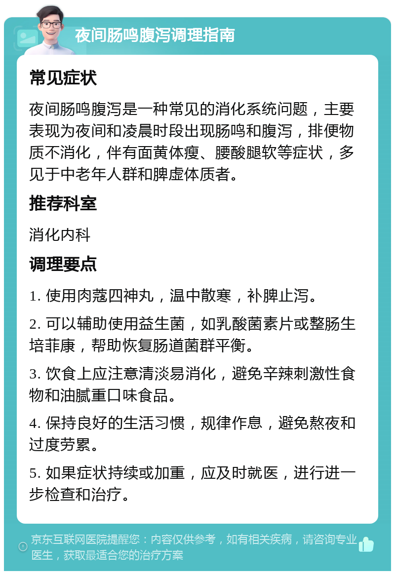 夜间肠鸣腹泻调理指南 常见症状 夜间肠鸣腹泻是一种常见的消化系统问题，主要表现为夜间和凌晨时段出现肠鸣和腹泻，排便物质不消化，伴有面黄体瘦、腰酸腿软等症状，多见于中老年人群和脾虚体质者。 推荐科室 消化内科 调理要点 1. 使用肉蔻四神丸，温中散寒，补脾止泻。 2. 可以辅助使用益生菌，如乳酸菌素片或整肠生培菲康，帮助恢复肠道菌群平衡。 3. 饮食上应注意清淡易消化，避免辛辣刺激性食物和油腻重口味食品。 4. 保持良好的生活习惯，规律作息，避免熬夜和过度劳累。 5. 如果症状持续或加重，应及时就医，进行进一步检查和治疗。