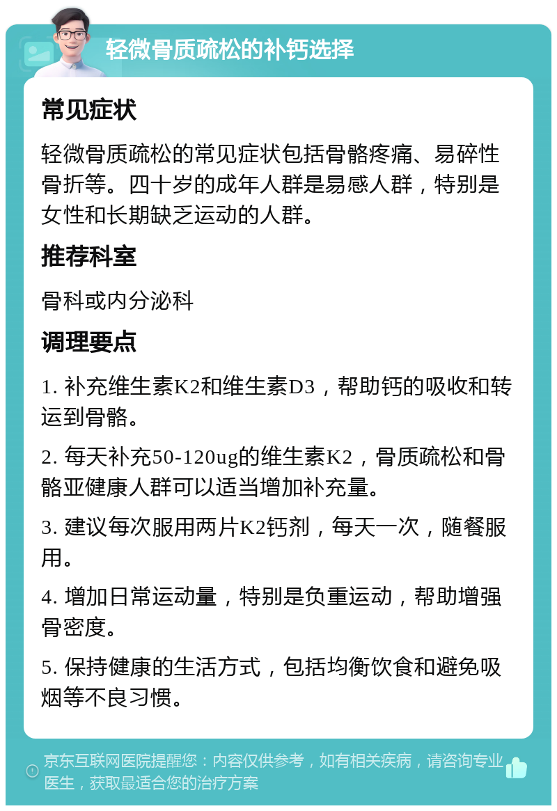 轻微骨质疏松的补钙选择 常见症状 轻微骨质疏松的常见症状包括骨骼疼痛、易碎性骨折等。四十岁的成年人群是易感人群，特别是女性和长期缺乏运动的人群。 推荐科室 骨科或内分泌科 调理要点 1. 补充维生素K2和维生素D3，帮助钙的吸收和转运到骨骼。 2. 每天补充50-120ug的维生素K2，骨质疏松和骨骼亚健康人群可以适当增加补充量。 3. 建议每次服用两片K2钙剂，每天一次，随餐服用。 4. 增加日常运动量，特别是负重运动，帮助增强骨密度。 5. 保持健康的生活方式，包括均衡饮食和避免吸烟等不良习惯。