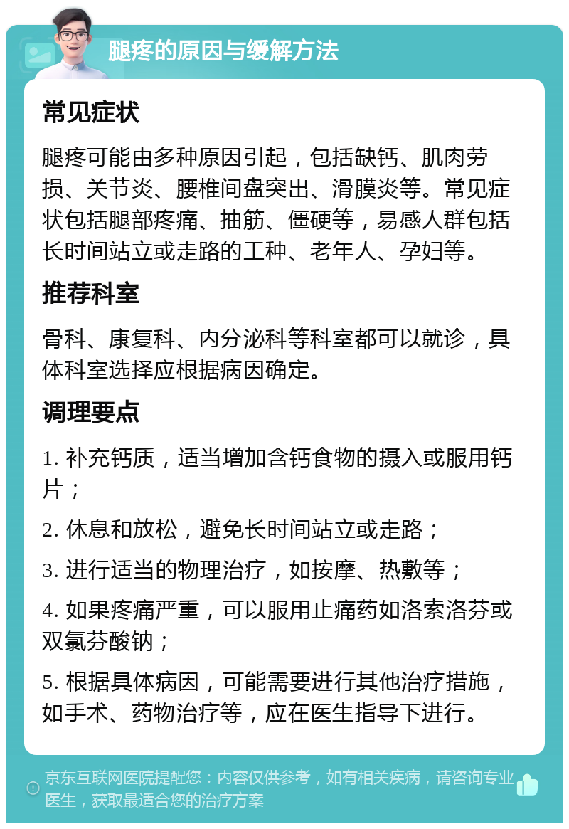 腿疼的原因与缓解方法 常见症状 腿疼可能由多种原因引起，包括缺钙、肌肉劳损、关节炎、腰椎间盘突出、滑膜炎等。常见症状包括腿部疼痛、抽筋、僵硬等，易感人群包括长时间站立或走路的工种、老年人、孕妇等。 推荐科室 骨科、康复科、内分泌科等科室都可以就诊，具体科室选择应根据病因确定。 调理要点 1. 补充钙质，适当增加含钙食物的摄入或服用钙片； 2. 休息和放松，避免长时间站立或走路； 3. 进行适当的物理治疗，如按摩、热敷等； 4. 如果疼痛严重，可以服用止痛药如洛索洛芬或双氯芬酸钠； 5. 根据具体病因，可能需要进行其他治疗措施，如手术、药物治疗等，应在医生指导下进行。