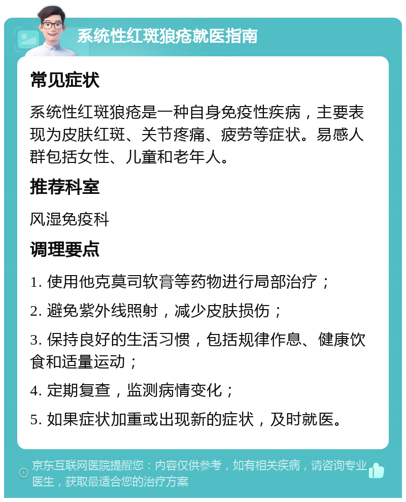 系统性红斑狼疮就医指南 常见症状 系统性红斑狼疮是一种自身免疫性疾病，主要表现为皮肤红斑、关节疼痛、疲劳等症状。易感人群包括女性、儿童和老年人。 推荐科室 风湿免疫科 调理要点 1. 使用他克莫司软膏等药物进行局部治疗； 2. 避免紫外线照射，减少皮肤损伤； 3. 保持良好的生活习惯，包括规律作息、健康饮食和适量运动； 4. 定期复查，监测病情变化； 5. 如果症状加重或出现新的症状，及时就医。