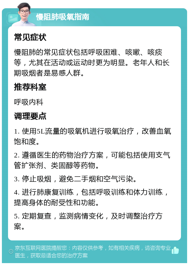 慢阻肺吸氧指南 常见症状 慢阻肺的常见症状包括呼吸困难、咳嗽、咳痰等，尤其在活动或运动时更为明显。老年人和长期吸烟者是易感人群。 推荐科室 呼吸内科 调理要点 1. 使用5L流量的吸氧机进行吸氧治疗，改善血氧饱和度。 2. 遵循医生的药物治疗方案，可能包括使用支气管扩张剂、类固醇等药物。 3. 停止吸烟，避免二手烟和空气污染。 4. 进行肺康复训练，包括呼吸训练和体力训练，提高身体的耐受性和功能。 5. 定期复查，监测病情变化，及时调整治疗方案。