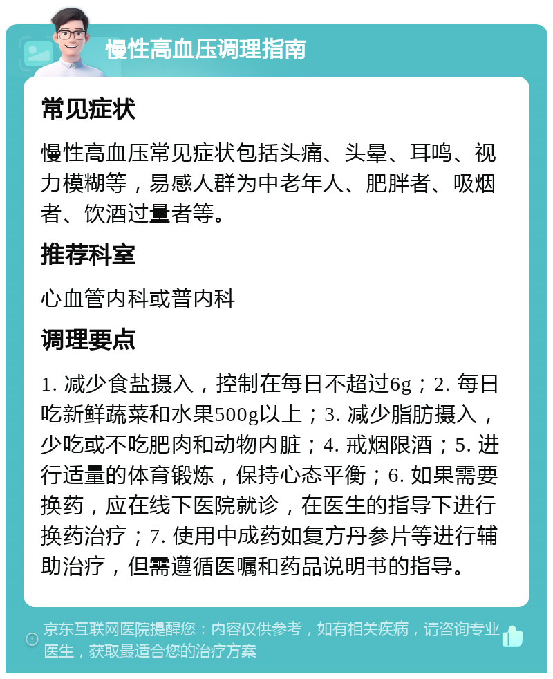 慢性高血压调理指南 常见症状 慢性高血压常见症状包括头痛、头晕、耳鸣、视力模糊等，易感人群为中老年人、肥胖者、吸烟者、饮酒过量者等。 推荐科室 心血管内科或普内科 调理要点 1. 减少食盐摄入，控制在每日不超过6g；2. 每日吃新鲜蔬菜和水果500g以上；3. 减少脂肪摄入，少吃或不吃肥肉和动物内脏；4. 戒烟限酒；5. 进行适量的体育锻炼，保持心态平衡；6. 如果需要换药，应在线下医院就诊，在医生的指导下进行换药治疗；7. 使用中成药如复方丹参片等进行辅助治疗，但需遵循医嘱和药品说明书的指导。