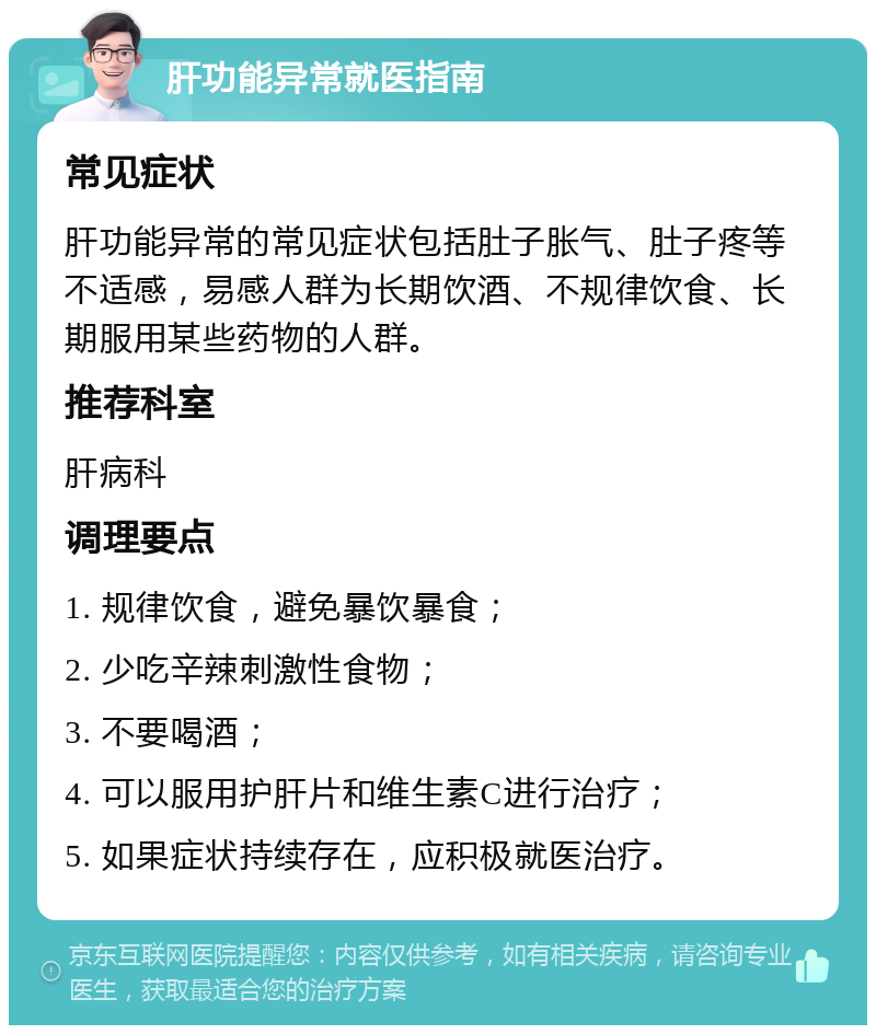 肝功能异常就医指南 常见症状 肝功能异常的常见症状包括肚子胀气、肚子疼等不适感，易感人群为长期饮酒、不规律饮食、长期服用某些药物的人群。 推荐科室 肝病科 调理要点 1. 规律饮食，避免暴饮暴食； 2. 少吃辛辣刺激性食物； 3. 不要喝酒； 4. 可以服用护肝片和维生素C进行治疗； 5. 如果症状持续存在，应积极就医治疗。