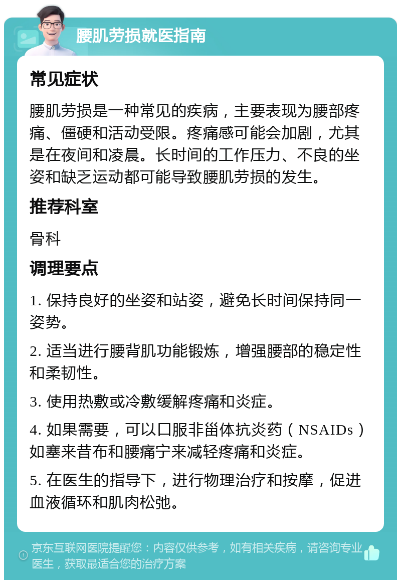 腰肌劳损就医指南 常见症状 腰肌劳损是一种常见的疾病，主要表现为腰部疼痛、僵硬和活动受限。疼痛感可能会加剧，尤其是在夜间和凌晨。长时间的工作压力、不良的坐姿和缺乏运动都可能导致腰肌劳损的发生。 推荐科室 骨科 调理要点 1. 保持良好的坐姿和站姿，避免长时间保持同一姿势。 2. 适当进行腰背肌功能锻炼，增强腰部的稳定性和柔韧性。 3. 使用热敷或冷敷缓解疼痛和炎症。 4. 如果需要，可以口服非甾体抗炎药（NSAIDs）如塞来昔布和腰痛宁来减轻疼痛和炎症。 5. 在医生的指导下，进行物理治疗和按摩，促进血液循环和肌肉松弛。