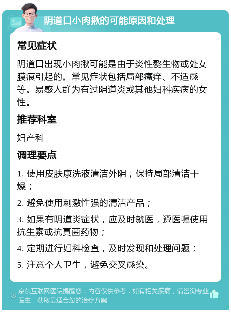 阴道口小肉揪的可能原因和处理 常见症状 阴道口出现小肉揪可能是由于炎性赘生物或处女膜痕引起的。常见症状包括局部瘙痒、不适感等。易感人群为有过阴道炎或其他妇科疾病的女性。 推荐科室 妇产科 调理要点 1. 使用皮肤康洗液清洁外阴，保持局部清洁干燥； 2. 避免使用刺激性强的清洁产品； 3. 如果有阴道炎症状，应及时就医，遵医嘱使用抗生素或抗真菌药物； 4. 定期进行妇科检查，及时发现和处理问题； 5. 注意个人卫生，避免交叉感染。