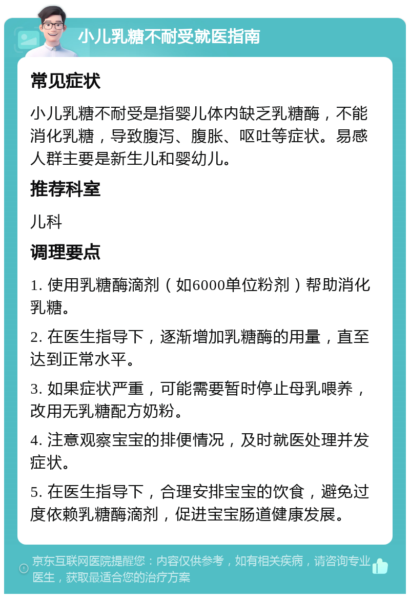 小儿乳糖不耐受就医指南 常见症状 小儿乳糖不耐受是指婴儿体内缺乏乳糖酶，不能消化乳糖，导致腹泻、腹胀、呕吐等症状。易感人群主要是新生儿和婴幼儿。 推荐科室 儿科 调理要点 1. 使用乳糖酶滴剂（如6000单位粉剂）帮助消化乳糖。 2. 在医生指导下，逐渐增加乳糖酶的用量，直至达到正常水平。 3. 如果症状严重，可能需要暂时停止母乳喂养，改用无乳糖配方奶粉。 4. 注意观察宝宝的排便情况，及时就医处理并发症状。 5. 在医生指导下，合理安排宝宝的饮食，避免过度依赖乳糖酶滴剂，促进宝宝肠道健康发展。