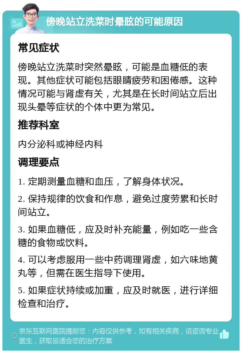 傍晚站立洗菜时晕眩的可能原因 常见症状 傍晚站立洗菜时突然晕眩，可能是血糖低的表现。其他症状可能包括眼睛疲劳和困倦感。这种情况可能与肾虚有关，尤其是在长时间站立后出现头晕等症状的个体中更为常见。 推荐科室 内分泌科或神经内科 调理要点 1. 定期测量血糖和血压，了解身体状况。 2. 保持规律的饮食和作息，避免过度劳累和长时间站立。 3. 如果血糖低，应及时补充能量，例如吃一些含糖的食物或饮料。 4. 可以考虑服用一些中药调理肾虚，如六味地黄丸等，但需在医生指导下使用。 5. 如果症状持续或加重，应及时就医，进行详细检查和治疗。