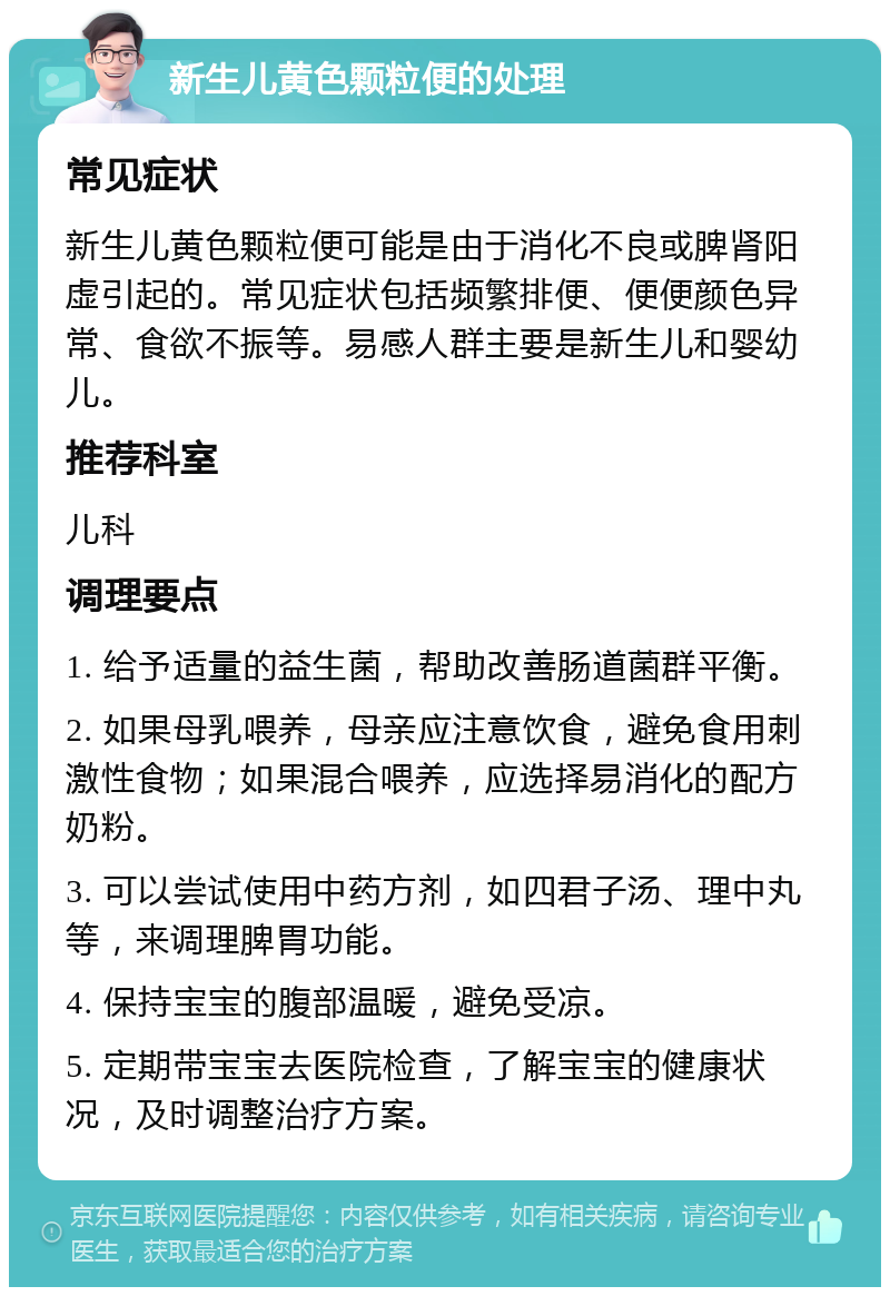 新生儿黄色颗粒便的处理 常见症状 新生儿黄色颗粒便可能是由于消化不良或脾肾阳虚引起的。常见症状包括频繁排便、便便颜色异常、食欲不振等。易感人群主要是新生儿和婴幼儿。 推荐科室 儿科 调理要点 1. 给予适量的益生菌，帮助改善肠道菌群平衡。 2. 如果母乳喂养，母亲应注意饮食，避免食用刺激性食物；如果混合喂养，应选择易消化的配方奶粉。 3. 可以尝试使用中药方剂，如四君子汤、理中丸等，来调理脾胃功能。 4. 保持宝宝的腹部温暖，避免受凉。 5. 定期带宝宝去医院检查，了解宝宝的健康状况，及时调整治疗方案。