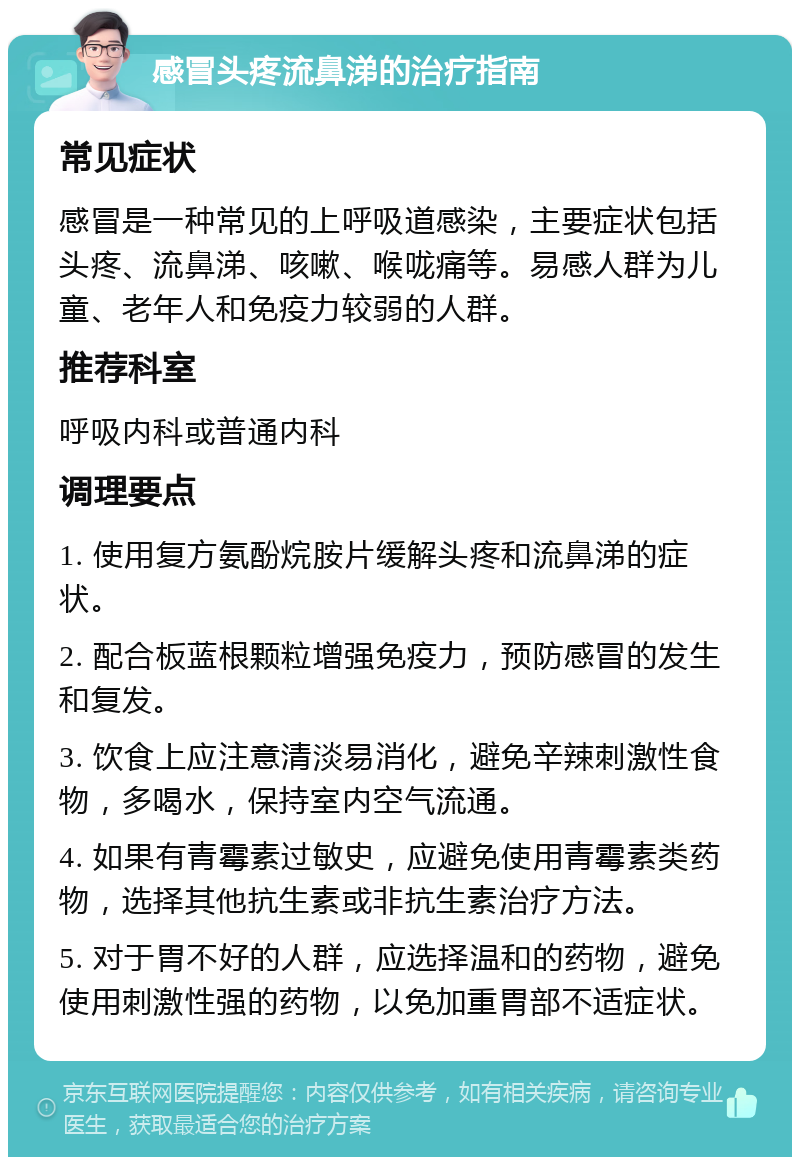 感冒头疼流鼻涕的治疗指南 常见症状 感冒是一种常见的上呼吸道感染，主要症状包括头疼、流鼻涕、咳嗽、喉咙痛等。易感人群为儿童、老年人和免疫力较弱的人群。 推荐科室 呼吸内科或普通内科 调理要点 1. 使用复方氨酚烷胺片缓解头疼和流鼻涕的症状。 2. 配合板蓝根颗粒增强免疫力，预防感冒的发生和复发。 3. 饮食上应注意清淡易消化，避免辛辣刺激性食物，多喝水，保持室内空气流通。 4. 如果有青霉素过敏史，应避免使用青霉素类药物，选择其他抗生素或非抗生素治疗方法。 5. 对于胃不好的人群，应选择温和的药物，避免使用刺激性强的药物，以免加重胃部不适症状。