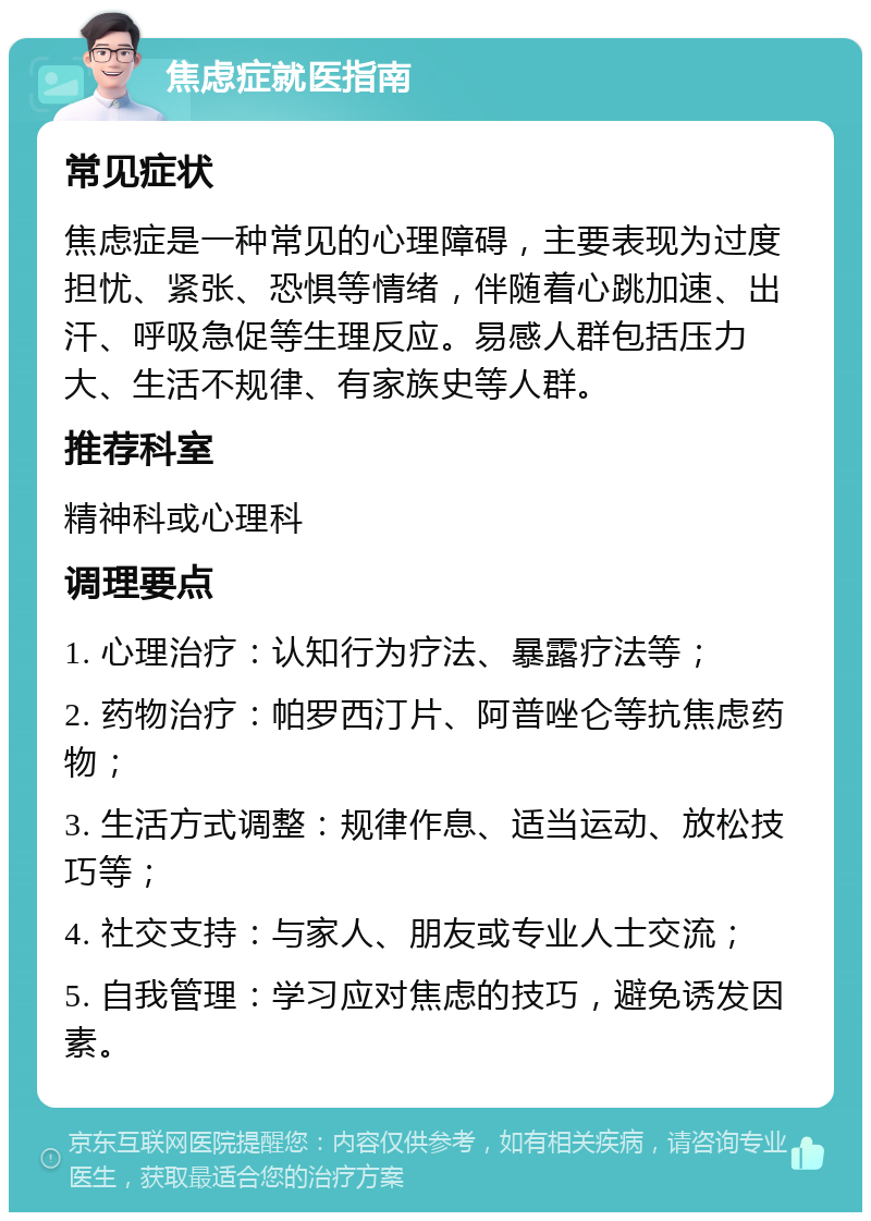 焦虑症就医指南 常见症状 焦虑症是一种常见的心理障碍，主要表现为过度担忧、紧张、恐惧等情绪，伴随着心跳加速、出汗、呼吸急促等生理反应。易感人群包括压力大、生活不规律、有家族史等人群。 推荐科室 精神科或心理科 调理要点 1. 心理治疗：认知行为疗法、暴露疗法等； 2. 药物治疗：帕罗西汀片、阿普唑仑等抗焦虑药物； 3. 生活方式调整：规律作息、适当运动、放松技巧等； 4. 社交支持：与家人、朋友或专业人士交流； 5. 自我管理：学习应对焦虑的技巧，避免诱发因素。