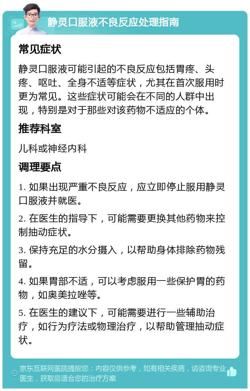 静灵口服液不良反应处理指南 常见症状 静灵口服液可能引起的不良反应包括胃疼、头疼、呕吐、全身不适等症状，尤其在首次服用时更为常见。这些症状可能会在不同的人群中出现，特别是对于那些对该药物不适应的个体。 推荐科室 儿科或神经内科 调理要点 1. 如果出现严重不良反应，应立即停止服用静灵口服液并就医。 2. 在医生的指导下，可能需要更换其他药物来控制抽动症状。 3. 保持充足的水分摄入，以帮助身体排除药物残留。 4. 如果胃部不适，可以考虑服用一些保护胃的药物，如奥美拉唑等。 5. 在医生的建议下，可能需要进行一些辅助治疗，如行为疗法或物理治疗，以帮助管理抽动症状。