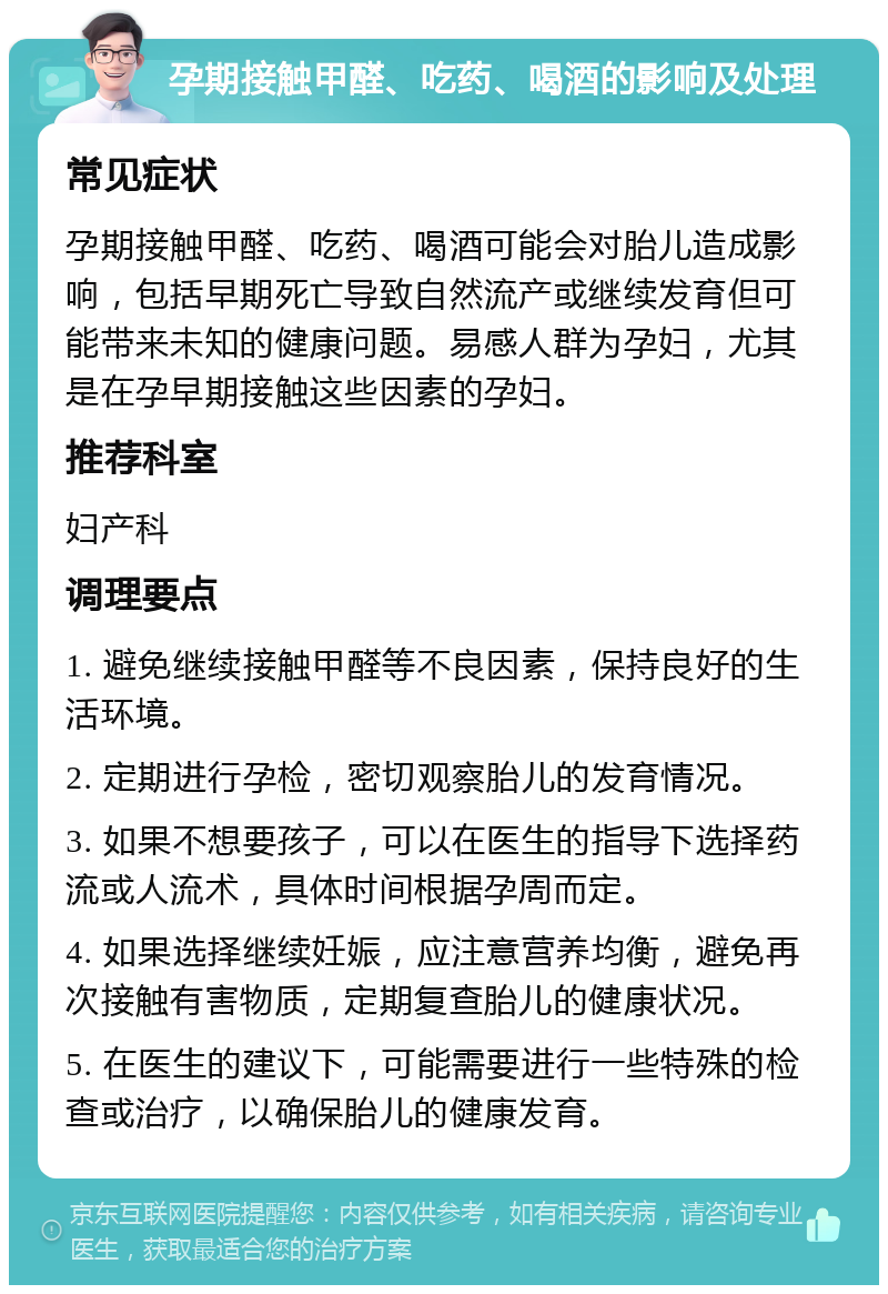 孕期接触甲醛、吃药、喝酒的影响及处理 常见症状 孕期接触甲醛、吃药、喝酒可能会对胎儿造成影响，包括早期死亡导致自然流产或继续发育但可能带来未知的健康问题。易感人群为孕妇，尤其是在孕早期接触这些因素的孕妇。 推荐科室 妇产科 调理要点 1. 避免继续接触甲醛等不良因素，保持良好的生活环境。 2. 定期进行孕检，密切观察胎儿的发育情况。 3. 如果不想要孩子，可以在医生的指导下选择药流或人流术，具体时间根据孕周而定。 4. 如果选择继续妊娠，应注意营养均衡，避免再次接触有害物质，定期复查胎儿的健康状况。 5. 在医生的建议下，可能需要进行一些特殊的检查或治疗，以确保胎儿的健康发育。