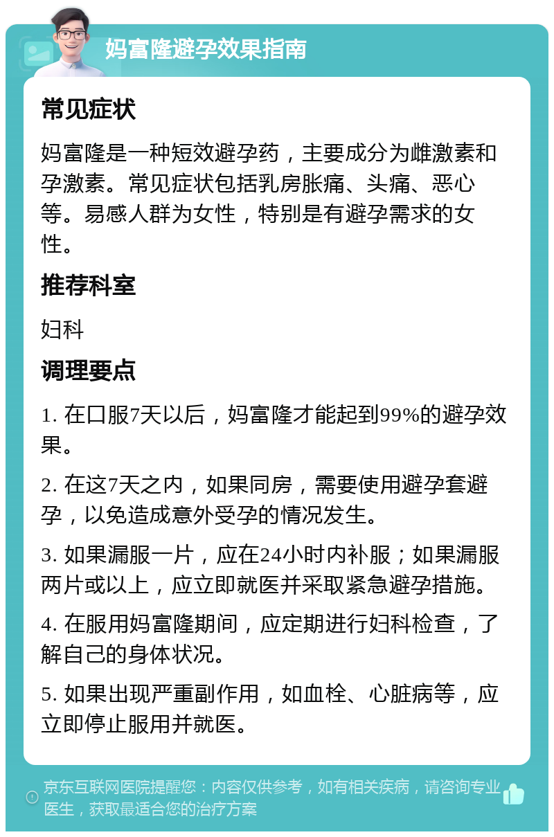 妈富隆避孕效果指南 常见症状 妈富隆是一种短效避孕药，主要成分为雌激素和孕激素。常见症状包括乳房胀痛、头痛、恶心等。易感人群为女性，特别是有避孕需求的女性。 推荐科室 妇科 调理要点 1. 在口服7天以后，妈富隆才能起到99%的避孕效果。 2. 在这7天之内，如果同房，需要使用避孕套避孕，以免造成意外受孕的情况发生。 3. 如果漏服一片，应在24小时内补服；如果漏服两片或以上，应立即就医并采取紧急避孕措施。 4. 在服用妈富隆期间，应定期进行妇科检查，了解自己的身体状况。 5. 如果出现严重副作用，如血栓、心脏病等，应立即停止服用并就医。