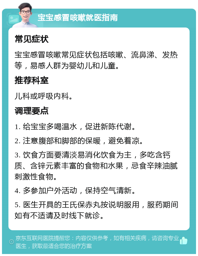 宝宝感冒咳嗽就医指南 常见症状 宝宝感冒咳嗽常见症状包括咳嗽、流鼻涕、发热等，易感人群为婴幼儿和儿童。 推荐科室 儿科或呼吸内科。 调理要点 1. 给宝宝多喝温水，促进新陈代谢。 2. 注意腹部和脚部的保暖，避免着凉。 3. 饮食方面要清淡易消化饮食为主，多吃含钙质、含锌元素丰富的食物和水果，忌食辛辣油腻刺激性食物。 4. 多参加户外活动，保持空气清新。 5. 医生开具的王氏保赤丸按说明服用，服药期间如有不适请及时线下就诊。