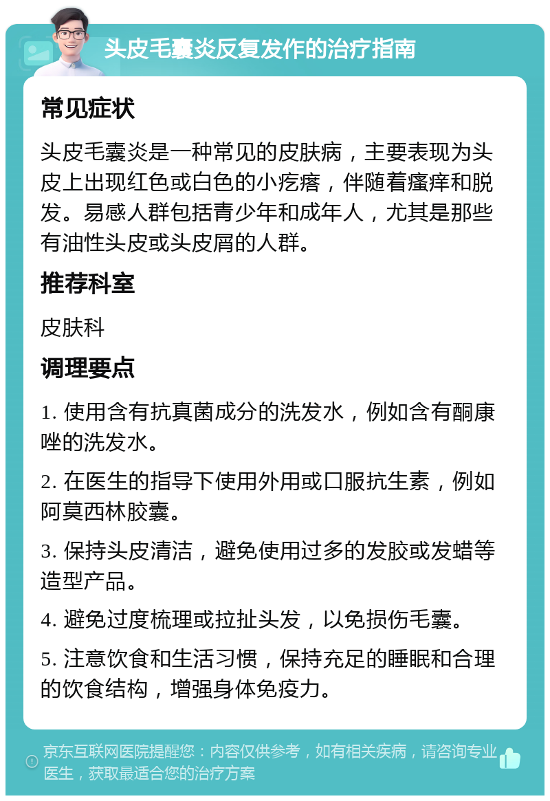 头皮毛囊炎反复发作的治疗指南 常见症状 头皮毛囊炎是一种常见的皮肤病，主要表现为头皮上出现红色或白色的小疙瘩，伴随着瘙痒和脱发。易感人群包括青少年和成年人，尤其是那些有油性头皮或头皮屑的人群。 推荐科室 皮肤科 调理要点 1. 使用含有抗真菌成分的洗发水，例如含有酮康唑的洗发水。 2. 在医生的指导下使用外用或口服抗生素，例如阿莫西林胶囊。 3. 保持头皮清洁，避免使用过多的发胶或发蜡等造型产品。 4. 避免过度梳理或拉扯头发，以免损伤毛囊。 5. 注意饮食和生活习惯，保持充足的睡眠和合理的饮食结构，增强身体免疫力。