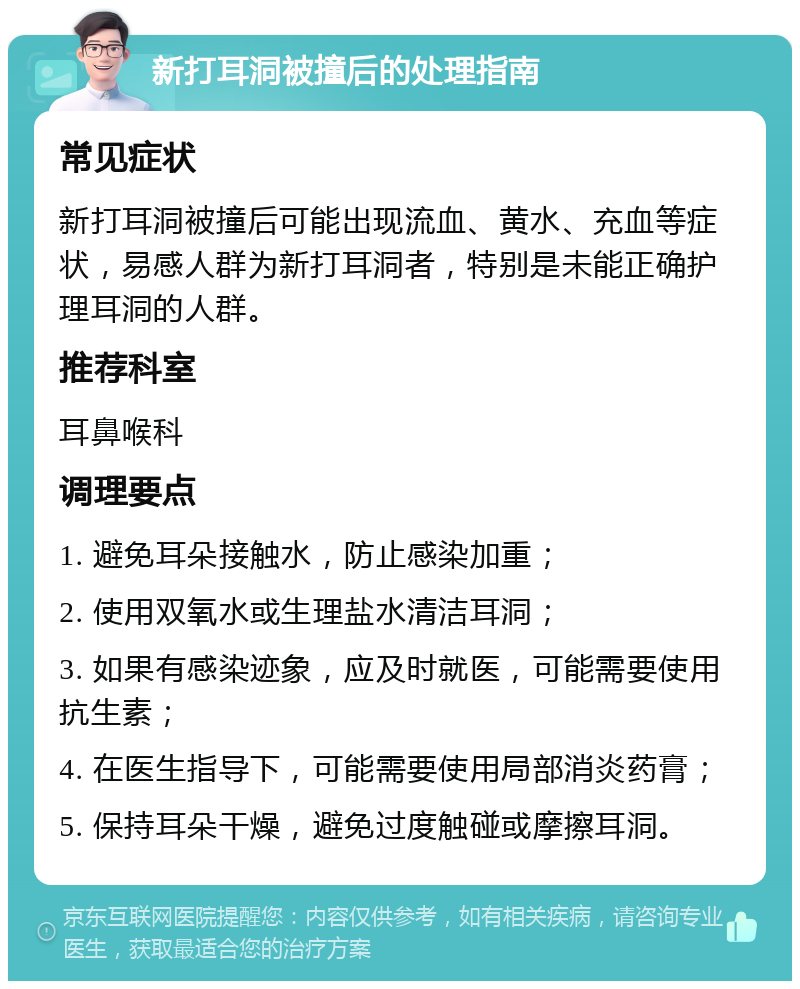 新打耳洞被撞后的处理指南 常见症状 新打耳洞被撞后可能出现流血、黄水、充血等症状，易感人群为新打耳洞者，特别是未能正确护理耳洞的人群。 推荐科室 耳鼻喉科 调理要点 1. 避免耳朵接触水，防止感染加重； 2. 使用双氧水或生理盐水清洁耳洞； 3. 如果有感染迹象，应及时就医，可能需要使用抗生素； 4. 在医生指导下，可能需要使用局部消炎药膏； 5. 保持耳朵干燥，避免过度触碰或摩擦耳洞。