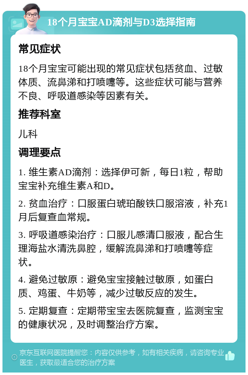 18个月宝宝AD滴剂与D3选择指南 常见症状 18个月宝宝可能出现的常见症状包括贫血、过敏体质、流鼻涕和打喷嚏等。这些症状可能与营养不良、呼吸道感染等因素有关。 推荐科室 儿科 调理要点 1. 维生素AD滴剂：选择伊可新，每日1粒，帮助宝宝补充维生素A和D。 2. 贫血治疗：口服蛋白琥珀酸铁口服溶液，补充1月后复查血常规。 3. 呼吸道感染治疗：口服儿感清口服液，配合生理海盐水清洗鼻腔，缓解流鼻涕和打喷嚏等症状。 4. 避免过敏原：避免宝宝接触过敏原，如蛋白质、鸡蛋、牛奶等，减少过敏反应的发生。 5. 定期复查：定期带宝宝去医院复查，监测宝宝的健康状况，及时调整治疗方案。