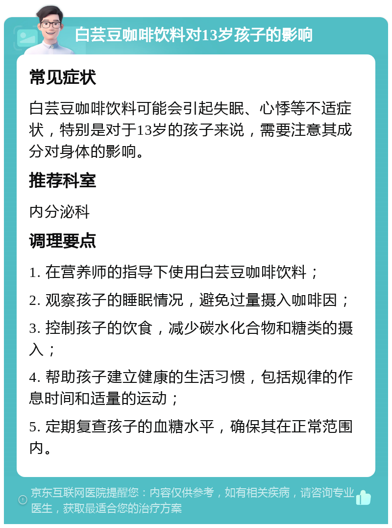 白芸豆咖啡饮料对13岁孩子的影响 常见症状 白芸豆咖啡饮料可能会引起失眠、心悸等不适症状，特别是对于13岁的孩子来说，需要注意其成分对身体的影响。 推荐科室 内分泌科 调理要点 1. 在营养师的指导下使用白芸豆咖啡饮料； 2. 观察孩子的睡眠情况，避免过量摄入咖啡因； 3. 控制孩子的饮食，减少碳水化合物和糖类的摄入； 4. 帮助孩子建立健康的生活习惯，包括规律的作息时间和适量的运动； 5. 定期复查孩子的血糖水平，确保其在正常范围内。