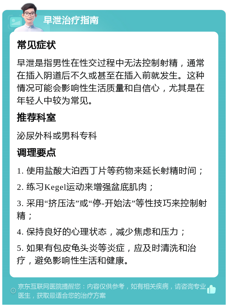 早泄治疗指南 常见症状 早泄是指男性在性交过程中无法控制射精，通常在插入阴道后不久或甚至在插入前就发生。这种情况可能会影响性生活质量和自信心，尤其是在年轻人中较为常见。 推荐科室 泌尿外科或男科专科 调理要点 1. 使用盐酸大泊西丁片等药物来延长射精时间； 2. 练习Kegel运动来增强盆底肌肉； 3. 采用“挤压法”或“停-开始法”等性技巧来控制射精； 4. 保持良好的心理状态，减少焦虑和压力； 5. 如果有包皮龟头炎等炎症，应及时清洗和治疗，避免影响性生活和健康。