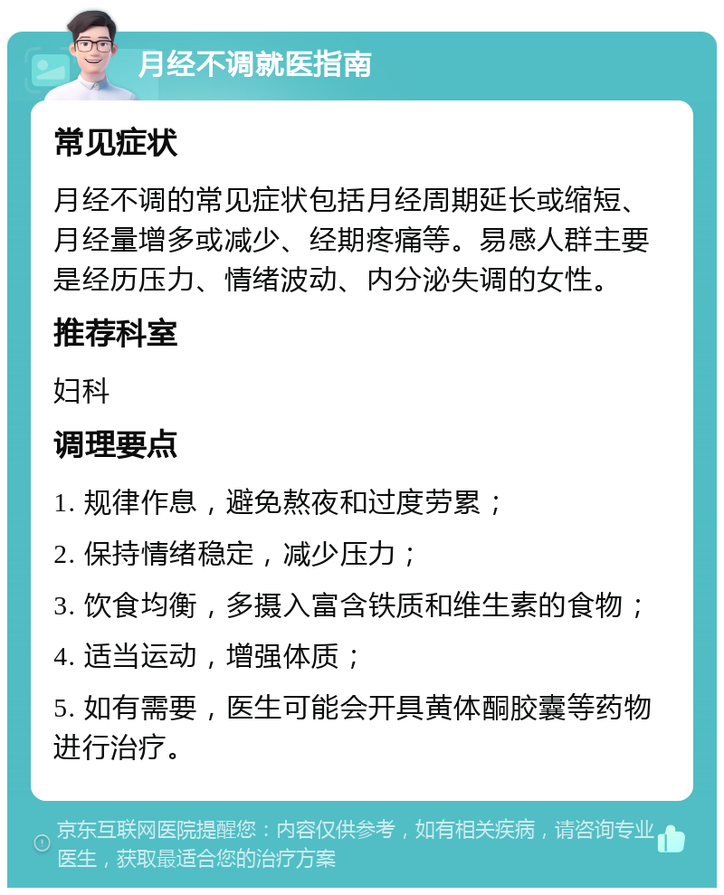 月经不调就医指南 常见症状 月经不调的常见症状包括月经周期延长或缩短、月经量增多或减少、经期疼痛等。易感人群主要是经历压力、情绪波动、内分泌失调的女性。 推荐科室 妇科 调理要点 1. 规律作息，避免熬夜和过度劳累； 2. 保持情绪稳定，减少压力； 3. 饮食均衡，多摄入富含铁质和维生素的食物； 4. 适当运动，增强体质； 5. 如有需要，医生可能会开具黄体酮胶囊等药物进行治疗。