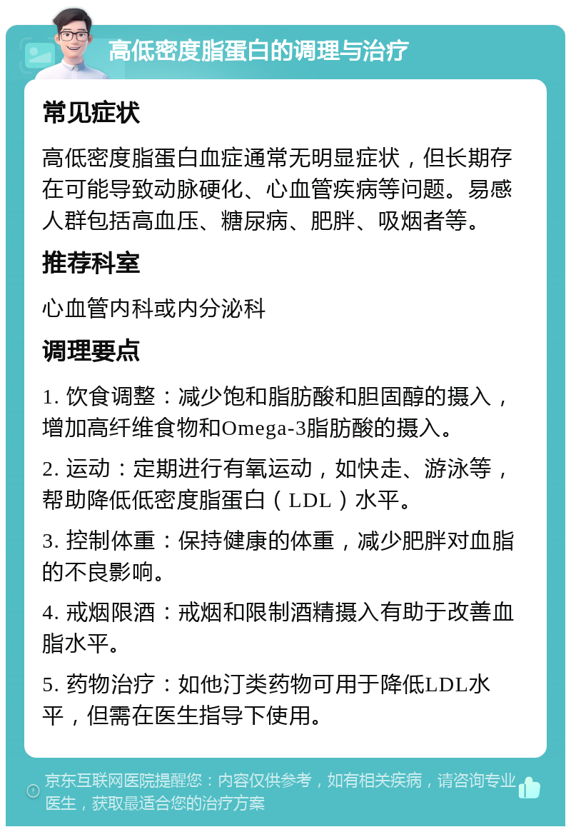 高低密度脂蛋白的调理与治疗 常见症状 高低密度脂蛋白血症通常无明显症状，但长期存在可能导致动脉硬化、心血管疾病等问题。易感人群包括高血压、糖尿病、肥胖、吸烟者等。 推荐科室 心血管内科或内分泌科 调理要点 1. 饮食调整：减少饱和脂肪酸和胆固醇的摄入，增加高纤维食物和Omega-3脂肪酸的摄入。 2. 运动：定期进行有氧运动，如快走、游泳等，帮助降低低密度脂蛋白（LDL）水平。 3. 控制体重：保持健康的体重，减少肥胖对血脂的不良影响。 4. 戒烟限酒：戒烟和限制酒精摄入有助于改善血脂水平。 5. 药物治疗：如他汀类药物可用于降低LDL水平，但需在医生指导下使用。