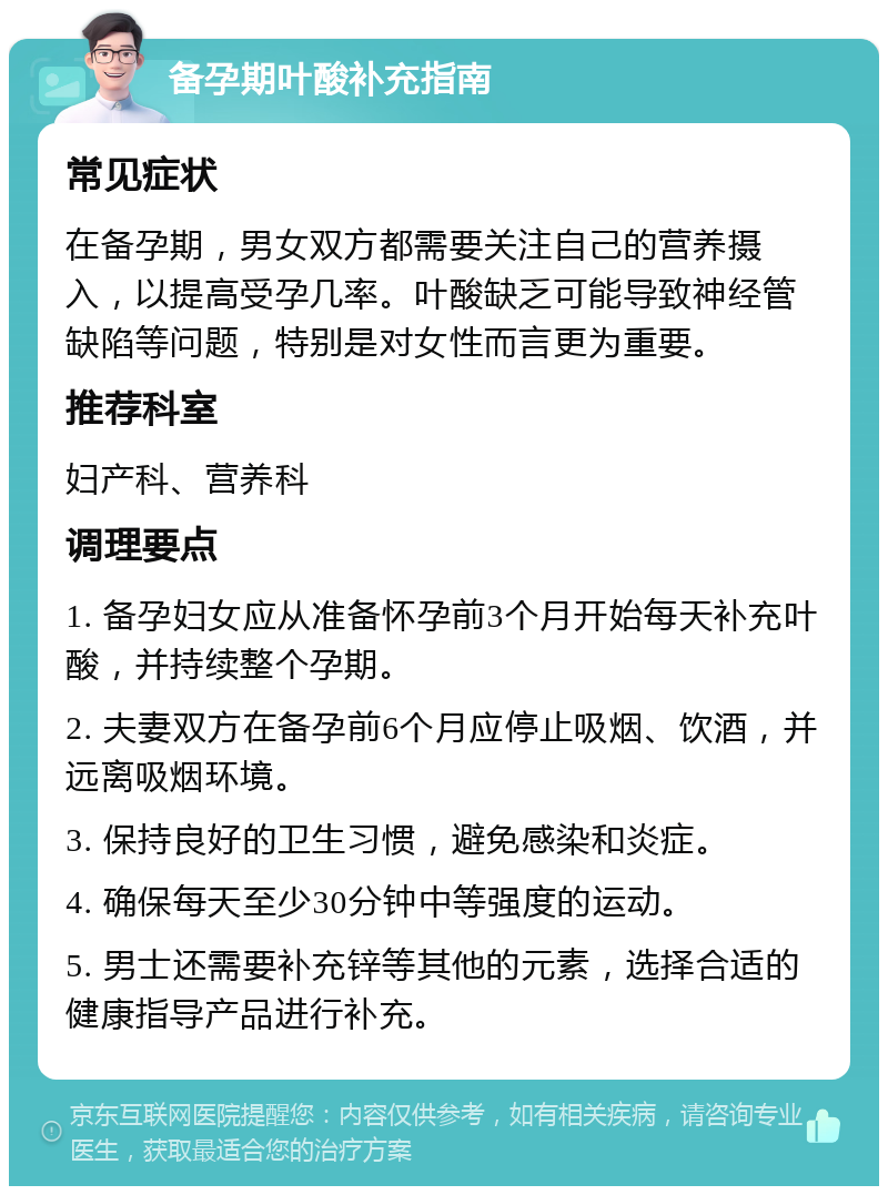 备孕期叶酸补充指南 常见症状 在备孕期，男女双方都需要关注自己的营养摄入，以提高受孕几率。叶酸缺乏可能导致神经管缺陷等问题，特别是对女性而言更为重要。 推荐科室 妇产科、营养科 调理要点 1. 备孕妇女应从准备怀孕前3个月开始每天补充叶酸，并持续整个孕期。 2. 夫妻双方在备孕前6个月应停止吸烟、饮酒，并远离吸烟环境。 3. 保持良好的卫生习惯，避免感染和炎症。 4. 确保每天至少30分钟中等强度的运动。 5. 男士还需要补充锌等其他的元素，选择合适的健康指导产品进行补充。