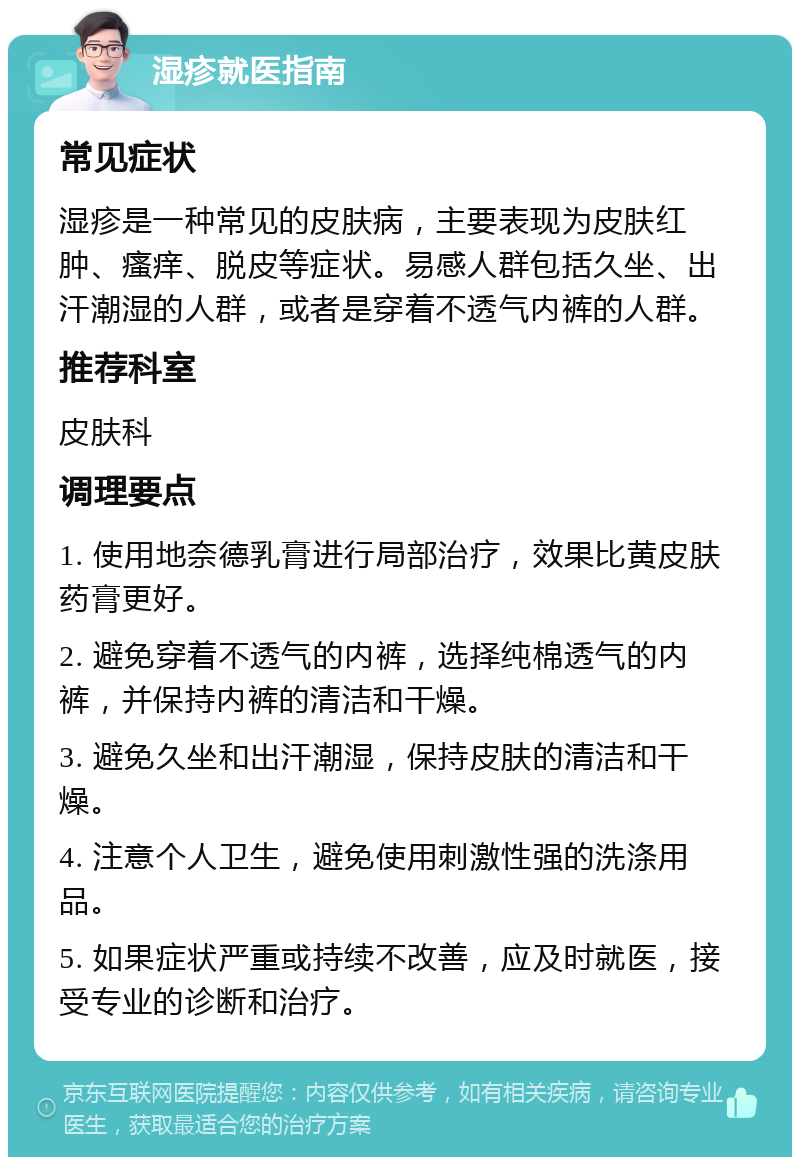 湿疹就医指南 常见症状 湿疹是一种常见的皮肤病，主要表现为皮肤红肿、瘙痒、脱皮等症状。易感人群包括久坐、出汗潮湿的人群，或者是穿着不透气内裤的人群。 推荐科室 皮肤科 调理要点 1. 使用地奈德乳膏进行局部治疗，效果比黄皮肤药膏更好。 2. 避免穿着不透气的内裤，选择纯棉透气的内裤，并保持内裤的清洁和干燥。 3. 避免久坐和出汗潮湿，保持皮肤的清洁和干燥。 4. 注意个人卫生，避免使用刺激性强的洗涤用品。 5. 如果症状严重或持续不改善，应及时就医，接受专业的诊断和治疗。