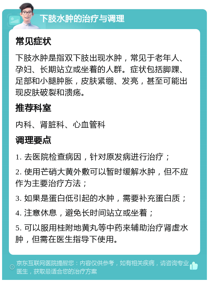 下肢水肿的治疗与调理 常见症状 下肢水肿是指双下肢出现水肿，常见于老年人、孕妇、长期站立或坐着的人群。症状包括脚踝、足部和小腿肿胀，皮肤紧绷、发亮，甚至可能出现皮肤破裂和溃疡。 推荐科室 内科、肾脏科、心血管科 调理要点 1. 去医院检查病因，针对原发病进行治疗； 2. 使用芒硝大黄外敷可以暂时缓解水肿，但不应作为主要治疗方法； 3. 如果是蛋白低引起的水肿，需要补充蛋白质； 4. 注意休息，避免长时间站立或坐着； 5. 可以服用桂附地黄丸等中药来辅助治疗肾虚水肿，但需在医生指导下使用。